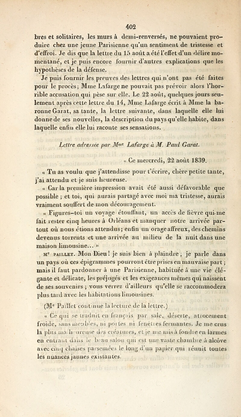 bres et solitaires, les murs à demi-renversés, ne pouvaient pro- duire chez une jeune Parisienne qu'un sentiment de tristesse et d'eiFroi. Je dis que la lettre du 15 août a été l'effet d'un délire mo- mentané, et je puis encore fournir d'autres explications que les hypothèses de la défense. Je puis fournir les preuves des lettres qui n'ont pas été faites pour le procès; Mme Lafarge ne pouvait pas prévoir alors ï'hor- rible accusation qui pèse sur elle. Le 22 août, quelques jours seu- lement après cette lettre du 14, Mme Lafarge écrit à Mme la ba- ronne Garât, sa tante, la lettre suivante, dans laquelle elle lui donne de ses nouvelles, la description du pays qu'elle habite, dans laquelle enfin elle lui raconte ses sensations. . Lettre adressée par M^^ Lafarge à M'. Paul Garât. « Ce mercredi, 22 août 1839. « Tu as voulu que j'attendisse pour t'écrire, chère petite tante, j'ai attendu et je suis heureuse. « Car la première impression avait été aussi défavorable que possible ; et toi, qui aurais partagé avec inoi ma tristesse, aurais vraiment souffert de mon découragement. « Figures-toi un voyage étouffant, lui accès de fièvre qui-me fait rester cinq heures à Orléans et manquer notre arrivée par- tout où nous étions attendus; enfin un orage affreux, des chemins devenus torrents et une arrivée au milieu de la nuit dans une maison limousine... » M^ PAiLLET. Mon Dieu ! je suis bien à plaindre, je parle dans un pays où ces épigi'amrnes pourront être prises en mauvaise part ; mais il faut pardonner à une Parisienne, habituée à une vie élé- gante et délicate, les préjugés et les exigeauces mêmes qui naissent de ses souvenirs ; vous verrez d'ailleurs qu'elle se raccomixiodera plus tard avec les habitations limousines. (M^ Paillet continue la lecture de la lettre.) « Ce qui se traduit en français par saie, déserte, atiocement froide, sans ineub'es, ni poiles ni fenêtres fersnantes. Je me crus la plus ma h ureuse des créatures, et je nie misa fondre en larmes en cntraiii daiis le bi au saiois qiii est une vaste chanibie à alcôve aveccini] chaises parseniées ie long d'un pa})ier qui réunit toutes les nuances jaunes existantes.