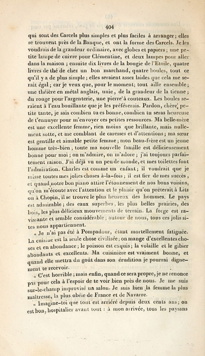 qui sont des Carcels plus simples et plus faciles à arranger ; elles se trouvent près de la Banque, et ont la forme des Carcels. Je les voudrais de la grandeur ordinaire, avec globes et papiers ; une pe- tite lampe de cuivre pour Clémentine, et deux lampes pour aller dans la maison ; ensuite dix livres de la bougie de l'Etoile, quatre livres de thé de chez un bon marchand, quatre boules, tout ce qu'il y a de plus simple ; elles seraient assez laides que cela me se- rait égal; car je veux que, pour le moment; tout aille ensemble; une théière en métal anglais, unie , de la grandeur de la tienne ; du rouge pour l'argenterie, une pierre'à couteaux. Les boules se- i-aient à l'eau bouillante que je les préféierais. Pardon, chèrej pe- tite tante, je sais combien tues bonne,combien tu seras heureuse de t'ennuyer pour m'envoyer ces petites ressources. Ma belle-mère est une excellente femme, rien moins que brillante, mais nulle- ment sotte, et me comblant de caresses et d'attentions; ma sœur est gentille et aimable petite femme ; mon beau-frère est un jeune homme très-bien ; toute ma nouvelle famille est délicieusement bonne pour moi ; on m'admire, on m'adore ; j'ai toujours parfai- tement raison. J'ai déjà vu un peu de monde, et mes toilettes font l'admiration. Charles est comme un enfant ; il voudrait que je misse toutes mes jolies choses à-la-fois ; il est fier de mes succès , et quand notre bon piano attire l'étonnement de nos bons voisins, qu'on m'écoute avec l'attention et le plaisir qu'on prêterait à Litz ou à Chopin, il se trouve le plus heureux des hommes. Le pays est admirable ; des eaux superbes, les plus belles prairies, des bois les plus délicieux mouvements de terrain. La forge est ra- vissante et semble considérable ; autour de nous, tous ces jolis si- tes nous appartiennent. «Je n'ai pas été à Pompadour, étant xnortellement fatiguée. La cuisine est la seule chose civilisée ; on mange d'excellentes cho- ses et en abondance ; le poisson est exquis ; la volaille et le gibier ibondants et excellents. Ma cuisinière est vraiment bonne, et nuand elle mettra du goût dans son érudition je pourrai digne- ment te recevoir. „ C'est horrible ; mais enfin, quand ce sera propre, je ne renonce g pour cela à l'espoir de te voir bien près de nous. Je me suis sur-le-champ improvisé uft salon. Je suis bien la fenmie la plus maîtresse, la plus obéie de France et de Navarre. « Imaaine-toi que tout est arriéré depuis deux cents ans; on est bon, hospitalier avant tout : à mon arrivée, tous les paysans