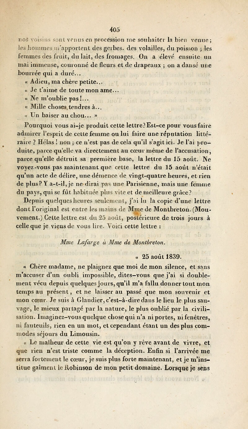 nos voisins sont vrnus en procession me soubaitcv la bien venue; les hommes m'apportent des gerbes, des volailles, du poisson ; les femmes des fruit, du lait, des fromages. On a élevé ensuite un mai immense, couronné de fleurs et de drapeaux ; on a danse une bourrée qui a duré... « Adieu, ma chère petite... « Je t'aime de toute mon ame... «« Ne m'oublie pas!... « Mille choses.tendres à... « Un baiser au chou... » Pourquoi vous ai-je produit cette lettre? Est-ce pour vous faire admirer l'esprit de cette femme ou lui faire une réputation litté- raire ? Hélas ! non ; ce n'est pas de cela qu'il s'agit ici. Je l'ai pro- duite, parce qu'elle va directement au cœur même de l'accusation, parce qu'elle détruit sa première base, la lettre du 15 août. Ne voyez-vous pas maintenant que cette lettre du 15 août n'était qu'un acte de délire, une démence de vingt-quatre heures, et rien de plus? Y a-t-il, je ne dirai pas une Parisienne, mais une femme du pays, qui se fût habituée plus vite et de meilleure grâce? Depuis quelques heures seulement, j'ai lu la copie d'une lettre dont l'original est entre les mains de Mme de Montbreton. (Mou- vement.) Cette lettre est du 25 août, postérieure de trois jours à celle que je viens de vous lire. Yoici cette lettre : Mme Lafarge à Mme de Mojitbreton. « 25 août 1839. « Chère madame, ne plaignez que moi de mon silence, et sans m'accuser d'un oubli impossible, dites-vous que j'ai si double- ment vécu depuis quelques jours, qu'il m'a fallu donner tout mon temps au présent, et ne laisser au passé que mon souvenir et mon cœur. Je suis à Glandier, c'est-à-dire dans le lieu le plus sau- vage, le mieux partagé par la nature, le plus oublié par la civili- sation. Imaginez-vous quelque chose qui n'a ni portes, ni fenêtres, ni fauteuils, rien en un mot, et cependant étant un des plus com- modes séjours du Limousin. « Le malheur de cette vie est qu'on y rêve avant de vivre, et que rien n'est triste comme la déception. Enfin si l'arrivée me serra fortement le cœur, je suis plus forte maintenant, et je m'ins- titue gaîment le Robinsou de mon petit domaine. Lorsque je sens