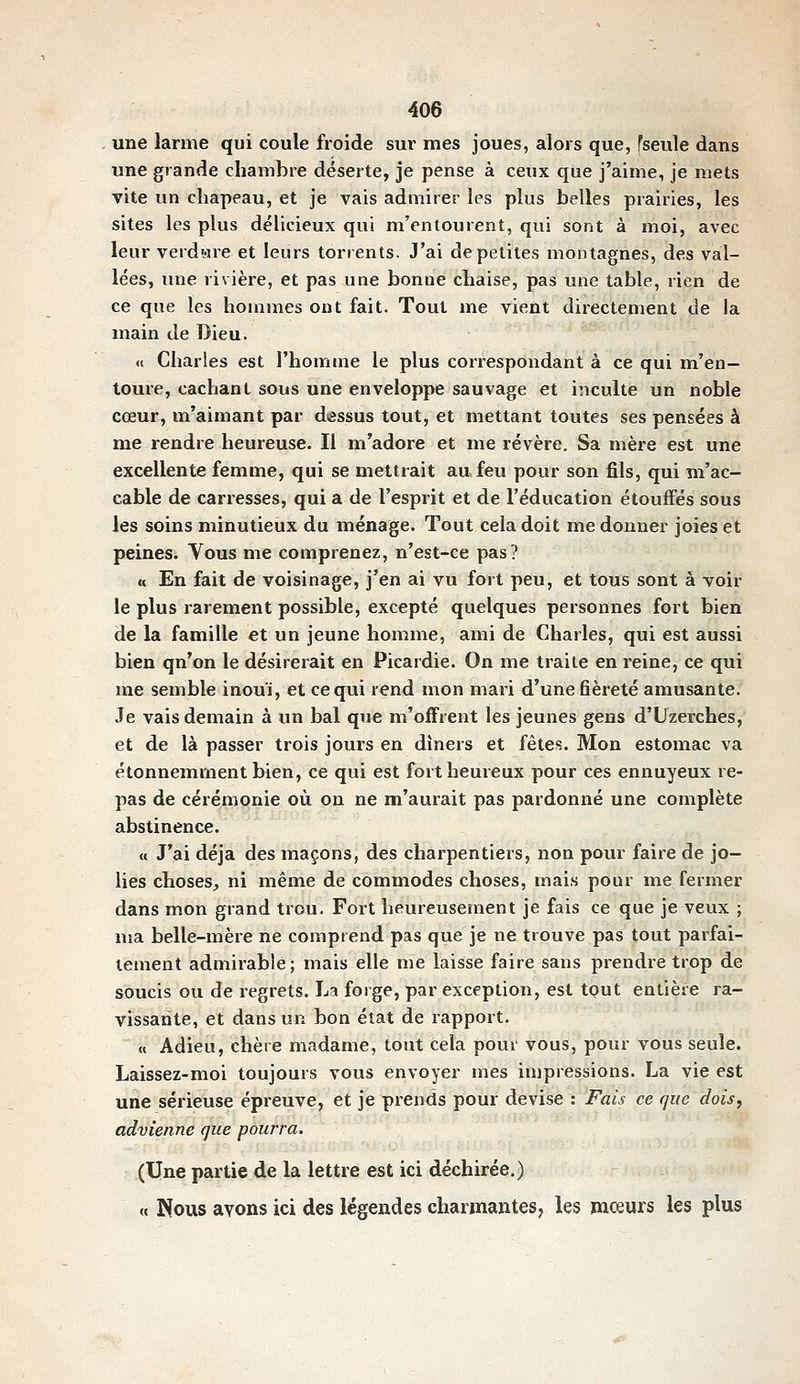 une larme qui coule froide sur mes joues, alors que, fseule dans une grande chambre déserte, je pense à ceux que j'aime, je mets vite un chapeau, et je vais admirer les plus belles prairies, les sites les plus délicieux qui m'entourent, qui sont à moi, avec leur verdure et leurs torrents. J'ai de petites montagnes, des val- lées, luie rivière, et pas une bonue chaise, pas une table, rien de ce que les hommes ont fait. Tout me vient directement de la main de Dieu. « Charles est l'homme le plus correspondant à ce qui m'en- toure, cachant sous une enveloppe sauvage et iiiculte un noble cœur, m'aimant par dessus tout, et mettant toutes ses pensées à me rendre heureuse. Il m'adore et me révère. Sa mère est une excellente femme, qui se mettrait au feu pour son fils, qui m'ac- cable de carresses, qui a de l'esprit et de l'éducation étouffés sous les soins minutieux du ménage. Tout cela doit me donner joies et peines. Vous me comprenez, n'est-ce pas? « En fait de voisinage, j'en ai vu fort peu, et tous sont à voir le plus rarement possible, excepté quelques personnes fort bien de la famille et un jeune homme, ami de Charles, qui est aussi bien qu'on le désirerait en Picardie. On me traite en reine, ce qui me semble inouï, et ce qui rend mon mari d'une fièreté amusante. Je vais demain à un bal que m'offrent les jeunes gens d'Uzerches, et de là passer trois jours en dîners et fêtes. Mon estomac va étonnemment bien, ce qui est fort heureux pour ces ennuyeux re- pas de cérémonie où on ne m'aurait pas pardonné une complète abstinence. « J'ai déjà des maçons, des charpentiers, non pour faire de jo- lies choses, ni même de commodes choses, mais pour me fermer dans mon grand trou. Fort heureusement je fais ce que je veux ; ma belle-mère ne comprend pas que je ne trouve pas tout parfai- tement admirable; mais elle me laisse faire sans prendre trop de soucis ou de regrets. La forge, par exception, est tput entière ra- vissante, et dans un bon état de rapport. « Adieu, chère madame, tout cela pour vous, pour vous seule. Laissez-moi toujours vous envoyer mes impressions. La vie est une sérieuse épreuve, et je prends pour devise : Fais ce que dois^ advienne que pourra. (Une partie de la lettre est ici déchirée.) « Nous avons ici des légendes charmantes, les mœurs les plus