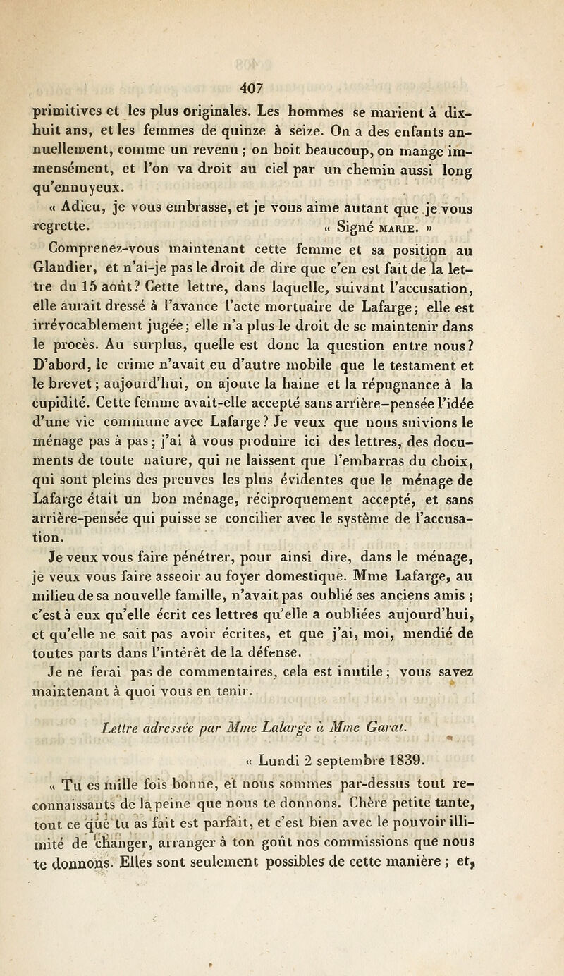 primitives et les plus originales. Les hommes se marient à dix- huit ans, et les femmes de quinze à seize. On a des enfants an- nuellement, comme un revenu ; on boit beaucoup, on mange im- mensément, et l'on va droit au ciel par un chemin aussi long qu'ennuyeux. « Adieu, je vous embrasse, et je vous aime autant que je vous regrette. « Signé marie. » Comprenez-vous maintenant cette femme et sa positiqn au Glandier, et n'ai-je pas le droit de dire que c'en est fait de la let- tre du 15 août? Cette lettre, dans laquelle, suivant l'accusation, elle aurait dressé à l'avance l'acte mortuaire de Lafarge ; elle est irrévocablement jugée; elle n'a plus le droit de se maintenir dans le procès. Au surplus, quelle est donc la question entre nous? D'abord, le crime n'avait eu d'autre mobile que le testament et le brevet ; aujourd'hui, on ajouie la haine et la répugnance à la cupidité. Cette femme avait-elle accepté sans arrière-pensée l'idée d'une vie commune avec Lafarge ? Je veux que nous suivions le ménage pas à pas ; j'ai à vous produire ici des lettres, des docu- ments de toute nature, qui ne laissent que l'embarras du choix, qui sont pleins des preuves les plus évidentes que le ménage de Lafarge était un bon ménage, réciproquement accepté, et sans arrière-pensée qui puisse se concilier avec le système de l'accusa- tion. Je veux vous faire pénétrer, pour ainsi dire, dans le ménage, je veux vous faire asseoir au foyer domestique. Mme Lafarge, au milieu de sa nouvelle famille, n'avait pas oublié ses anciens amis ; c'est à eux qu'elle écrit ces lettres qu'elle a oubliées aujourd'hui, et qu'elle ne sait pas avoir écrites, et que j'ai, moi, mendié de toutes parts dans l'intérêt de la défense. Je ne ferai pas de commentaires, cela est inutile; vous savez maintenant à quoi vous en tenir. Lettre adressée par Mme Lalarge à Mme Garât. « Lundi 2 septembre 1839. « Tii es hîille fois bonne, et nous sommes par-dessus tout re- connaissants de la peine que nous te donnons. Chère petite tante, tout ce que tu as fait est parfait, et c'est bien avec le pouvoir illi- mité de changer, arranger à ton goût nos commissions que nous te donnoï^s. Elles sont seulement possibles de cette manière ; et|