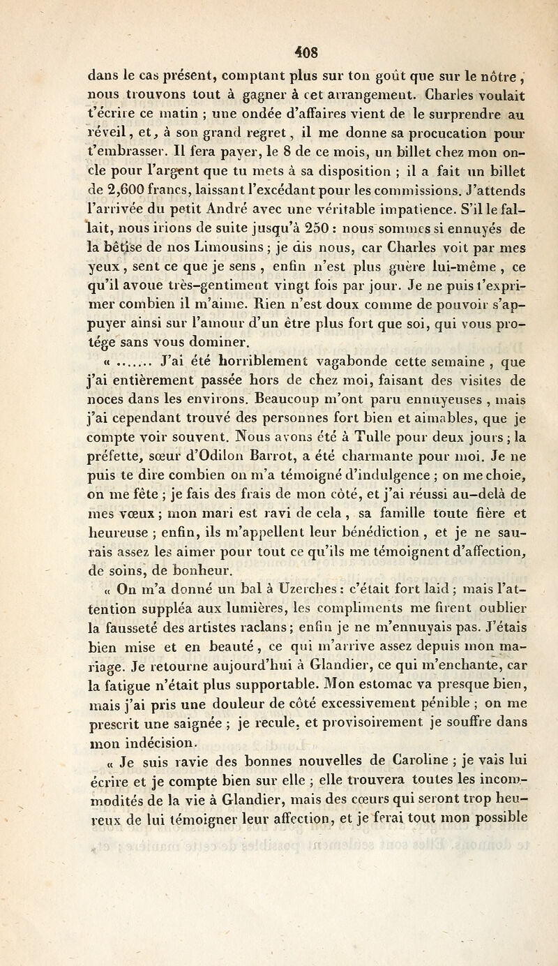 dans le cas présent, comptant plus sur ton goût que sur le nôtre, nous trouvons tout à gagner à cet arrangement. Charles voulait t'écriie ce matin ; une ondée d'affaires vient de le surprendre au réveil, et^ à son grand regret, il me donne sa procucation poru- t'embrasser. Il fera payer, le 8 de ce mois, un billet chez mon on- cle pour l'argent que tu mets à sa disposition ; il a fait un billet de 2,600 francs, laissant l'excédant pour les commissions. J'attends l'arrivée du petit André avec une véritable impatience. S'il le fal- lait, nous irions de suite jusqu'à 250 : nous sommes si ennuyés de la bêtise de nos Limousins ; je dis nous, car Charles voit par mes yeux, sent ce que je sens , enfin n'est plus guère lui-même , ce qu'il avoue très-gentiment vingt fois par jour. Je ne puis l'expri- mer combien il m'aime. Rien n'est doux comme de pouvoir s'ap- puyer ainsi sur l'amour d'un être plus fort que soi, qui vous pro- tège sans vous dominer. « J'ai été horriblement vagabonde cette semaine , que j'ai entièrement passée hors de chez moi, faisant des visites de noces dans les environs. Beaucoup m'ont paru ennuyeuses , mais j'ai cependant trouvé des personnes fort bien et aimables, que je compte voir souvent. Nous avons été à Tulle pour deux jours ; la préfette, sœur d'Odilon Barrot, a été charmante pour moi. Je ne puis te dire combien on m'a témoigné d'indulgence ; on me choie, on me fête ; je fais des frais de mon côté, et j'ai réussi au-delà de mes vœux ; mon mari est ravi de cela , sa famille toute fière et heureuse ; enfin, ils m'appellent leur bénédiction , et je ne sau- rais assez les aimer pour tout ce qu'ils me témoignent d'affection, de soins, de bonheur. « On m'a donné un bal à Uzeiches : c'était fort laid ; mais l'at- tention suppléa aux lumières, les compliments me firent oublier la fausseté des artistes raclans; enfin je ne m'ennuyais pas. J'étais bien mise et en beauté, ce qui m'arrive assez depuis mon ma- riage. Je retourne aujourd'hui à Glandier, ce qui m'enchante, car la fatigue n'était plus supportable. Mon estomac va presque bien, mais j'ai pris une douleur de côté excessiveiuent pénible ; on me prescrit une saignée ; je recule, et provisoirement je souffre dans mon indécision. « Je suis ravie des bonnes nouvelles de Caroline ; je vais lui écrire et je compte bien sur elle ; elle trouvera toutes les incom- modités de la vie à Glandier, mais des cœurs qui seront trop heu- reux de lui témoigner leur affection, et je ferai tout mon possible