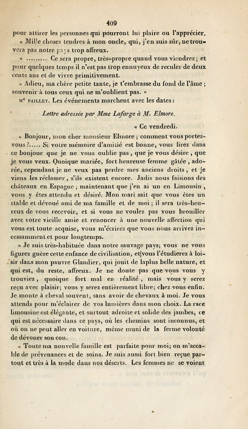 pour attirer les personnes qui pourront lui plaire ou l'apprécier. « Mille choses tendres à mon oncle, qui, j'en suis svir, ne trou- vera pas notre pays trop affreux. « Ce sera propre, très-propre quand vous viendrez; et pour quelques temps il n'est pas trop ennuyeux de reculer de deux cents ans et de vivre primitivement. <i Adieu, ma chère petite tante, je t'embrasse du fond de l'âme ; souvenir à tous ceux qui ne m'oublient pas. » M*' PAiLLET. Les événements marchent avec les dates : ' Lettre adressée par Mme Lafarge à M- Elmore. « Ce vendredi. « Bonjour, mon cher monsieur Elmore ; comment vous portez- vous ? Si votre mémoire d'amitié est bonne, vous lirez dans ce bonjour que je ne vous oublie pas , que je vous désire , que je vous veux. Quoique mariée, fort heureuse femme gâtée , ado- rée, cependant je ne veux pas perdre mes anciens dioits , et je viens les réclamer , s'ils existent encore. Jadis nous faisions des châteaux en Espagne ; maintenant que j'en ai un en Limousin , vous y êtes attendu et désiré. Mon mari sait que vous êtes un stable et dévoué ami de ma famille et de moi ; il sera très-heu- reux de vous recevoir, et si vous ne voulez pas vous brouiller avec votre vieille amie et renoncer à une nouvelle affection qui vous est toute acquise, vous m'écrirez que vous nous arrivez in- cessamment et pour longtemps. « Je suis très-habituée dans notre sauvage pays; vous ne vous figurez guère cette enfance de civilisation, et|vous l'étudierez à loi- sir dans mon pauvre Glandier, qui jouit de laplus belle nature, et qui est, du reste, affreux. Je ne doute pas que vous vous y trouviez , quoique fort mal erii réalité , mais vous y serez reçu avec plaisir; vous y serez entièrement libre; chez vous enfin. Je monte à cheval souvent, sans avoir de chevaux à moi. Je vous attends pour m*éclairer de vos lumières dans mon choix. La race limousine est élégante, et surtout adroite et solide des jambes, ce qui est nécessaire dans ce pays, où les chemins sont inconnus, et où on ne peut aller en voiture, même muni de la ferme volonté de dévouer son cou. <i Toute ma nouvelle famille est parfaite pour moi; on m'acca- ble de prévenances et de soins. Je suis aussi fort bien reçue par- tout et très à la mode dans nos déserts. Les femmes ne se voient