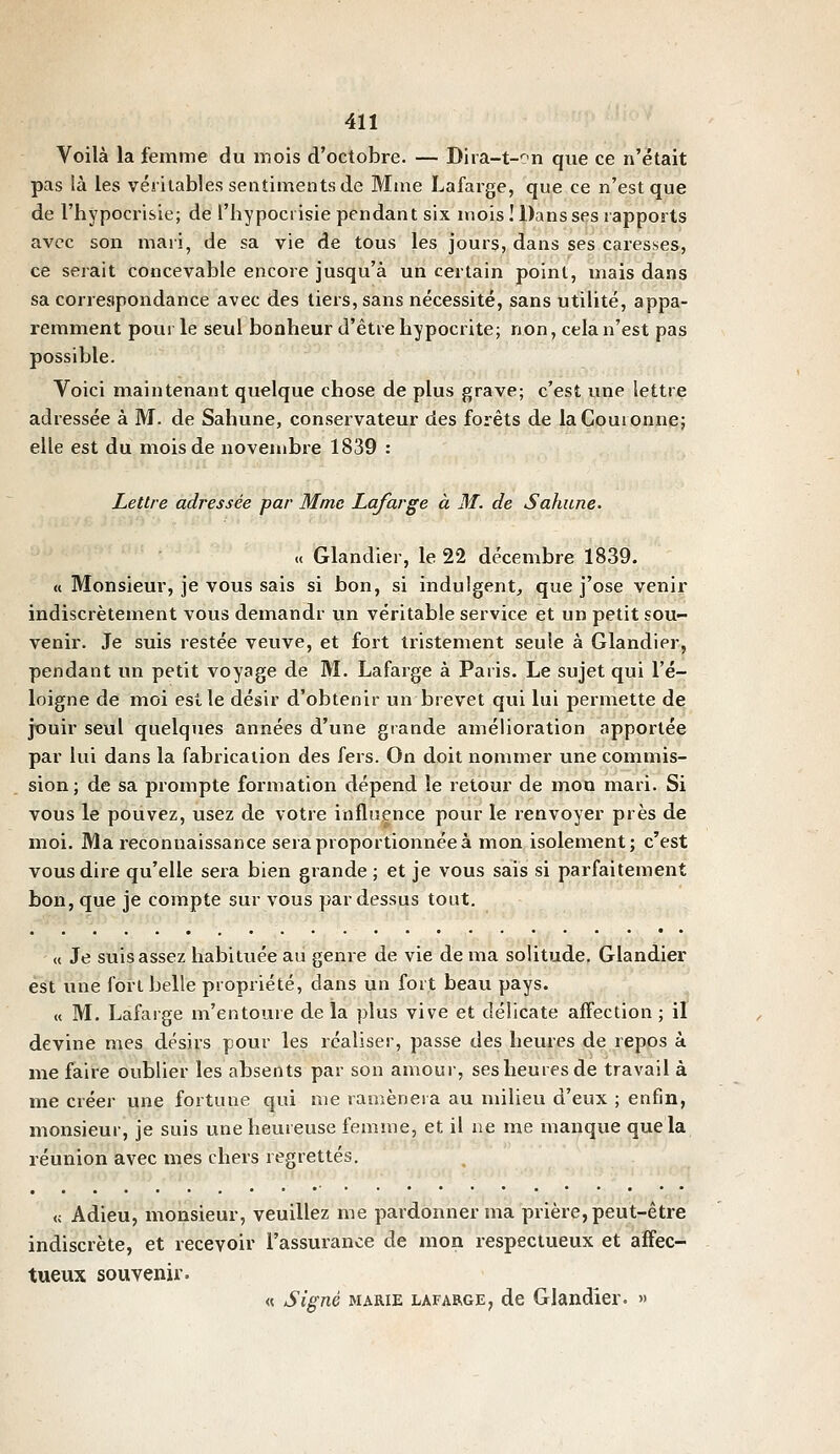 Voilà la femme du mois d'octobre. — Dira-t-on que ce n'était pas là les véritables sentiments de Mme Lafai-ge, que ce n'est que de l'hypocrisie; de l'hypocrisie pendant six mois!DansS(?srapports avec son mari, de sa vie de tous les jours, dans ses caresseS;, ce serait concevable encore jusqu'à un certain point, mais dans sa correspondance avec des tiers, sans nécessité, sans utilité, appa- remment pour le seul bonheur d'être hypocrite; non, cela n'est pas possible. Voici maintenant quelque chose de plus grave; c'est une lettre adressée à M. de Sahune, conservateur des forêts de la Couronne; elle est du mois de novembre 1839 : Lettre adressée par Mme Lafarge à M. de Sahune. « Glandier, le 22 décembre 1839. « Monsieur, je vous sais si bon, si indulgent, que j'ose venir indiscrètement vous demandr vm véritable service et un petit sou- venir. Je suis restée veuve, et fort tristement seule à Glandier, pendant un petit voyage de M. Lafarge à Paris. Le sujet qui l'é- loigné de moi est le désir d'obtenir un brevet qui lui permette de jouir seul quelques années d'une giande amélioration apportée par lui dans la fabrication des fers. On doit nommer une commis- sion; de sa prompte formation dépend le retour de mon mari. Si vous le pouvez, usez de votre influence pour le renvoyer près de moi. Ma reconnaissance sera proportionnée à mon isolement; c'est vous dire qu'elle sera bien grande ; et je vous sais si parfaitement bon, que je compte sur vous pardessus tout. « Je suis assez habituée au genre de vie de ma solitude, Glandier est une fort belle propriété, dans un fort beau pays. « M. Lafarge m'entoure de la plus vive et délicate affection ; il devine mes désirs pour les réaliser, passe des heures de repos à me faire oublier les absents par son amour, ses heures de travail à me créer une fortune qui me ramènera au milieu d'eux ; enfin, monsieur, je suis une heureuse femme, et il ne me manque que la réunion avec mes chers regrettés. « Adieu, monsieur, veuillez me pardonner ma prière, peut-être indiscrète, et recevoir l'assurance de mon respectueux et aîFec- tueux souvenir. « Signé MARIE LAFARGE, de Glandier. »