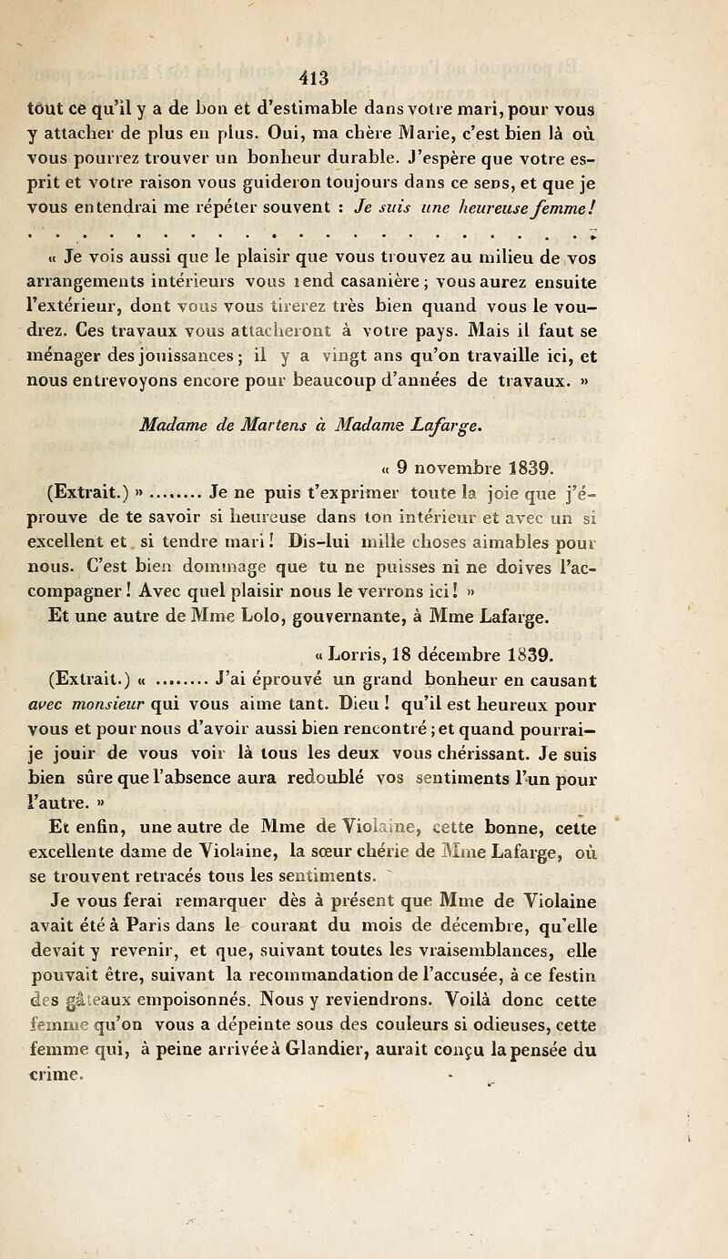 tout ce qu'il y a de bon et d'estimable dans voire mari, pour vous y attacher de plus en plus. Oui, ma chère Marie, c'est bien là où vous pourrez trouver un bonheur durable. J'espère que votre es- prit et votre raison vous guideron toujours dans ce sens, et que je vous entendrai me répéter souvent : Je suis une heureuse femme ï • ••••••••••••••■•••» «< Je vois aussi que le plaisir que vous trouvez au milieu de vos arrangements intérieurs vous lend casanière; vous aurez ensuite l'extérieur, dont vous vous tirerez très bien quand vous le vou- drez. Ces travaux vous attacheront à votre pays. Mais il faut se ménager des jouissances; il y a vingt ans qu'on travaille ici, et nous entrevoyons encore pour beaucoup d'années de travaux. » Madame de Martens à Madame Lafarge. « 9 novembre 1839. (Extrait.) » Je ne puis t'exprimer toute la joie que j'é- prouve de te savoir si heureuse dans ton intérieur et avec un si excellent et si tendre mari ! Dis-lui mille choses aimables pour nous. C'est bien dommage que tu ne puisses ni ne doives l'ac- compagner ! Avec quel plaisir nous le verrons ici! » Et une autre de Mme Lolo, gouvernante, à Mme Lafarge. « Jjorris, 18 décembre 1839. (Extrait.) « J'ai éprouvé un grand bonheur en causant a^'ec monsieur qui vous aime tant. Dieu ! qu'il est heureux pour vous et pour nous d'avoir aussi bien rencontré ; et quand pourrai— je jouir de vous voir là tous les deux vous chérissant. Je suis bien sûre que l'absence aura redoublé vos sentiments l'un pour l'autre. » Et enfin, une autre de Mme de Violaine, cette bonne, cette excellente dame de Violaine, la sœur chérie de BIme Lafarge, où se trouvent retracés tous les sentiments. Je vous ferai remarquer dès à présent que Mme de Violaine avait été à Paris dans le courant du mois de décembre, qu'elle devait y revenir, et que, suivant toutes les vraisemblances, elle pouvait être, suivant la recommandation de l'accusée, à ce festin des gâteaux empoisonnés. Nous y reviendrons. Voilà donc cette femme qu'on vous a dépeinte sous des couleurs si odieuses, cette femme qui, à peine arrivée à Glandier, aurait conçu la pensée du «rime.