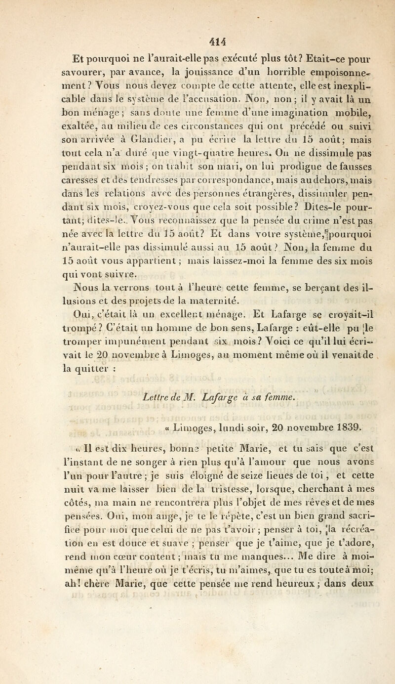 Et pourquoi ne l'aurait-ellepas exécuté plus tôt? Etait-ce pour savourer, par avance, la jouissance d'un liorrible empoisonne- ment? Vous nous devez compte de cette attente, elle est inexpli- cable dans le système de l'accusation. Non^ non; il y avait là uu bon ménage ; sans doute une femme d'une imagination mobile, exaltée, au milieu de ces circonstances qui ont précédé ou suivi son arrivée à Glandier, a pu écriie la lettre du 15 août; mais tout cela n'a duré que vingl-quatie heures. On ne dissimule pas pendant six mois; on tialiit son maii, on lui prodigue défausses caresses et de* tendresses par correspondance, mais au dehors, mais dans les relations avec des personnes étrangères, dissimuler pen- dant six mois, croyez-vous que cela soit possible? Dites-le pour- tant; dites-!e.. Vous reconnaissez que la pensée du ciime n'est pas née avec la lettre du 15 août? Et dans votre système,^pourquoi n'aurait-elle pas dissimulé aussi au 15 août? Non, la femme du 15 août vous appartient ; mais laissez-moi la femme des six mois qui vont suivre. Nous la verrons tout à l'heure cette femnie, se berçant des il- lusions et des projets de la maternité. Oui, c'était là un excellent ménage. Et Lafarge se croyait-il trompé ? C'était un homme de bon sens, Lafarge : eût-elle pu [le tromper impunément pendant six mois ? Voici ce qu'il lui écri- vait le 20 novembre à Limoges, au moment même où il venaitde la quitter : Lettre de M. Lafarge à sa femme. « Limoges, lundi soir, 20 novembre 1839. u II est dix heures, bonus petite Marie, et tu bais que c'est l'instant de ne songer à rien plus qu'à l'amour que nous avons l'un pour l'autre ; je suis éloigné de seize lieues de toi, et cette nuit va me laisser bien de la tristesse, lorsque, cherchant à mes côtés, ma main ne rencontrera plus l'objet de mes rêves et de mes pensées. Oui, mon ange, je te le répète, c'est un bien grand sacri- fice pour nioi que celui de ne pas t'avoir; penser à toi, Jla récréa- lion en est douce et suave ; penser que je t'aime, que je t'adore, rend mon cœur content ; mais tu me manques... Me dire à moi- même qu'à l'heure où je t'écris, tu m'aimes,, que tu es touteàiwoi; ah! chère Marie, que cette pensée me rend heureux ; dans deux