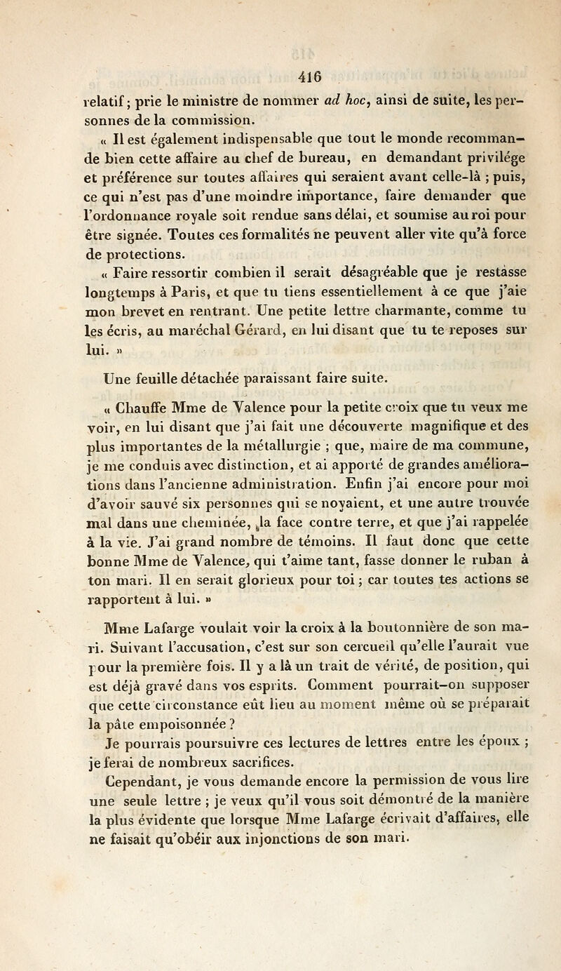 relatif; prie le ministre de nommer ad hoc, ainsi de suite, les per- sonnes de la commission. « Il est également indispensable que tout le monde recomman- de bien cette affaire au clief de bureau, en demandant privilège et préférence sur toutes afîaires qui seraient avant celle-là ; puis, ce qui n'est pas d'une moindre importance, faire demander que l'ordonnance royale soit rendue sans délai, et soumise au roi pour être signée. Toutes ces formalités ne peuvent aller vite qu'à force de protections. « Faire ressortir combien il serait désagréable que je restasse longtemps à Paris, et que tu tiens essentiellement à ce que j'aie mon brevet en rentrant. Une petite lettre charmante, comme tu les écris, au maréchal Gérard, en lui disant que tu te reposes sur lui. » Une feuille détachée paraissant faire suite. M Chauffe Mme de Valence pour la petite croix que tu veux me voir, en lui disant que j'ai fait une découverte magnifique et des plus importantes de la métallurgie ; que, maire de ma commune, je me conduis avec distinction, et ai apporté de grandes améliora- tions dans l'ancienne administration. Enfin j'ai encore pour moi d'avoir sauvé six personnes qui se noyaient, et une autre trouvée mal dans une cheminée, ^la face contre terre, et que j'ai rappelée à la vie. J'ai grand nombre de témoins. Il faut donc que cette bonne Mme de Valence, qui t'aime tant, fasse donner le ruban à ton mari. Il en serait glorieux pour toi ; car toutes tes actions se rapportent à lui. » Mme Lafarge voulait voir la croix à la boutonnière de son ma- ri. Suivant l'accusation, c'est sur son cercueil qu'elle l'aurait vue pour la première fois. Il y a là un trait de vérité, de position, qui est déjà gravé dans vos esprits. Comment pourrait-on supposer que cette circonstance eût lieu au moment même où se préparait la pâte empoisonnée ? Je pourrais poursuivre ces lectures de lettres entre les époux ; je ferai de nombreux sacrifices. Cependant, je vous demande encore la permission de vous lire une seule lettre ; je veux qu'il vous soit démontré de la manière la plus évidente que lorsque Mme Lafarge écrivait d'affaires, elle ne faisait qu'obéir aux injonctions de son mari.