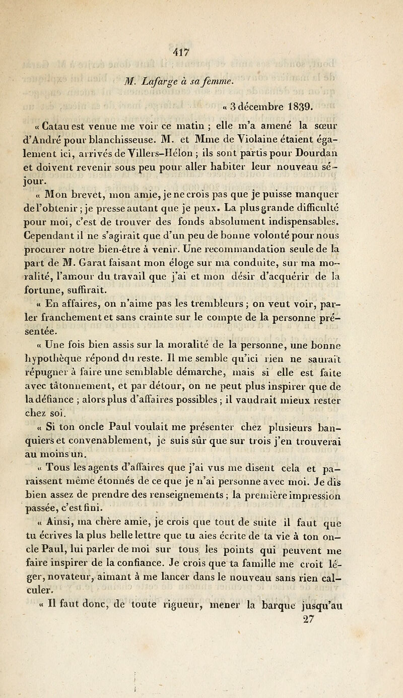 M. Lafarge à sa femme. «3 décembre 1839. « Catau est venue me voir ce matin ; elle m'a amené la sœui' d'André pom-blanchisseuse. M. et Mme de Violaine étaient éga- lement ici, arrivés de Villers-Hélon ; ils sont partis pour Dourdan et doivent revenir sous peu pour aller habiter leur nouveau sé- jour. « Mon brevet, mon amie, je ne crois pas que je puisse manquer del'obtenir ; je presse autant que je peux. La plus grande difficulté pour moi, c'est de trouver des fonds absolument indispensables. Cependant il ne s'agirait que d'un peu de bonne volonté pour nous procurer notre bien-être à venir. Une recommandation seule de la part de M. Garât faisant mon éloge sur ma conduite, sur ma mo- ralité, l'amour du travail que j'ai et mon désir d'acquérir de la fortune, suffirait. « En affaires, on n'aime pas les trembleurs ; on veut voir, par- ler franchement et sans crainte sur le compte de la personne pré- sentée. « Une fois bien assis sur la moralité de la personne, une bonne hypothèque répond du reste. Il me semble qu'ici rien ne saurait répugner à faire une semblable démarche, mais si elle est faite avec tâtonnement, et par détour, on ne peut plus inspirer que de la défiance ; alors plus d'affaires possibles ; il vaudrait mieux rester chez soi. «( Si ton oncle Paul voulait me présenter chez plusieurs ban- quiers et convenablement, je suis sûr que sur trois j'en trouverai au moins un, i( Tous les agents d'affaires que j'ai vus me disent cela et pa- raissent même étonnés de ce que je n'ai personne avec moi. Je dis bien assez de prendre des renseignements ; la première impression passée, c'est fini. « Ainsi, ma chère amie, je crois que tout de suite il faut que tu écrives la plus belle lettre que tu aies écrite de ta vie à ton on- cle Paul, lui parler de moi sur tous les points qui peuvent me faire inspirer de la confiance. Je crois que ta famille me croit lé- ger, novateur, aimant à me lancer dans le nouveau sans rien cal- culer. M II faut donc, de toute rigueur, mener la barque jusqu'au 27