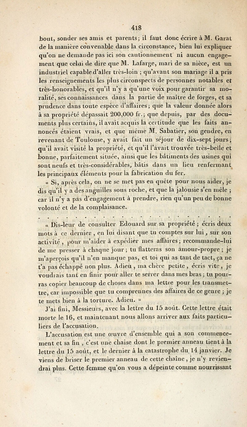 hout, sonder ses amis et parents; il faut donc écrire à M. Garât de la manière convenable dans la circonstance, bien lui expliquer qu'on ne demande pas ici son cautionnement ni aucun engage- ment que celui de dire que M. Lafarge, mari de sa nièce, est un industriel capable d'allei très-loin ; qu'avant son mariage il a pris les renseignements les plus circonspects de personnes notables et très-honorables, et qu'il n'y a qu'une voix pour garantir sa mo- ralité, ses connaissances dans la partie de maître de forges, et sa prudence dans toute espèce d'affaires ; que la valeur donnée alors à sa propriété dépassait 200,000 fr. ; que depuis, par des docu- ments plus certains, il avait acquis la cet titude que les faits an- noncés étaient vrais, et que même M. Sabatier, son gendre, en revenant de Toulouse, y avait fait un séjour de dix-sept jours ; qu'il avait visité la propriété, et qu'il l'avait trouvée très-belle et bonne, parfaitement située, ainsi que les bâtiments des usines qui sont neufs et très-considérables, bâtis dans un lieu renfermant les principaux éléments pour la fabrication du fer. « Si, après cela, on ne se met pas en quête pour nous aider, je dis qu'il y a des anguilles sous roche, et que la jalousie s'en mêle ; car il n'y a pas d'engagement à prendre, lien qu'un peu de bonne volonté et de la complaisance. « Dis-leur de consulter Edouard sur sa propriété ; écris deux mots à ce dernier , en lui disant que tu comptes sur lui, sur son activité , pour m'aider à expédier mes affaires ; recommande-lui de me presser à chaque jour ; tu flatteras son amour-propre ; je m'aperçois qu'il n'en manque pas, et toi qui as tant de tact, ça ne t'a pas échappé non plus. Adieu , ma chère petite , écris vite, je voudiais tant en finir pour aller te serrer dans mes bras ; tu pour- ras copier beaucoup de choses dans ma lettre pour les transmet- tre, car impossible que tu comprennes des affaires de ce genre ; je te mets bien à la torture. Adieu. » J'ai fini. Messieurs, avec la lettre du 15 août. Cette lettre était morte le 16, et maintenant nous allons arriver aux faits particu- liers de l'accusation. L'accusation est une œuvre d'ensemble qui a son commence- ment et sa fin , c'est une chaise dont le premier anneau tient à la lettre du 15 août, et le dernier à la catastrophe du l4 janvier. Je viens de briser le premier anneau de cette chaîne , je n'y revien- drai plus. Cette femme qu'on vous a dépeinte comme nourrissant