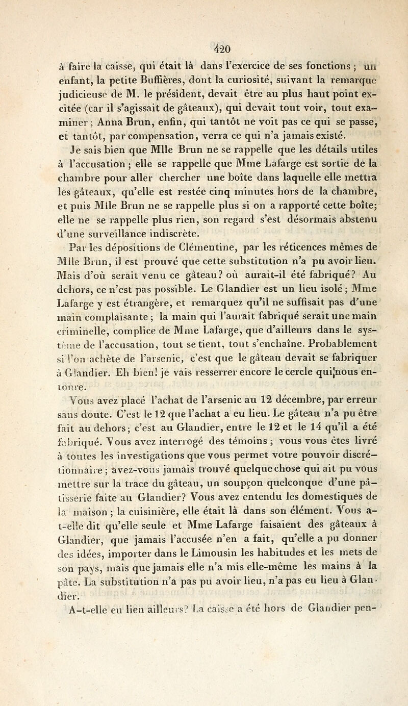 à faire la caisse, qui était là dans l'exercice de ses fonctions ; un enfant, la petite Buffières, dont la curiosité, suivant la remarque judicieuse de M. le président, devait être au plus haut point ex- citée (car il s'agissait de gâteaux), qui devait tout voir, tout exa- miner ; Anna Brun, enfin, qui tantôt ne voit pas ce qui se passe, et tantôt, par compensation, verra ce qui n'a jamais existé. Je sais bien que Mlle Brun ne se rappelle que les détails utiles à l'accusation ; elle se rappelle que Mme Lafarge est sortie de la chambre pour aller chercher une boîte dans laquelle elle mettra les gâteaux, qu'elle est restée cinq minutes hors de la chambre, et puis Mlle Brun ne se rappelle plus si on a rapporté cette boîte; elle ne se rappelle plus rien, son regard s'est désormais abstenu d'une surveillance indiscrète. Par les dépositions de Clémentine, par les réticences mêmes de Mlle Brun, il est prouvé que cette substitution n'a pu avoir lieu. Mais d'où serait venu ce gâteau? où aurait-il été fabriqué? Au dehors, ce n'est pas possible. Le Glandier est un lieu isolé ; Mme Lafarge y est étrangère, et remarquez qu'il ne suffisait pas d'une main complaisante ; la main qui l'aurait fabriqué serait une main criminelle, complice de Mme Lafarge, que d'ailleurs dans le sys- tcine de l'accusation, tout se tient, tout s'enchaîne. Probablement si l'on achète de l'arsenic, c'est que le gâteau devait se fabriquer à Giandier. Eh bien! je vais resserrer encore le cercle quijnous en- toure. Vous avez placé l'achat de l'arsenic au 12 décembre, par erreur sans doute. C'est le 12 que l'achat a eu lieu. Le gâteau n'a pu être fait au dehors; c'est au Glandier, entre le 12 et le 14 qu'il a été fabriqué. Vous avez interrogé des témoins ; vous vous êtes livré à toutes les investigations que vous permet votre pouvoir discré- tionnaire ; avez-vous jamais trouvé quelque chose qui ait pu vous mettre sur la trace du gâteau, un soupçon quelconque d'une pâ- tisserie faite au Glandier? Vous avez entendu les domestiques de la maison ; la cuisinière, elle était là dans son élément. Vous a- t-elîe dit qu'elle seule et Mme Lafarge faisaient des gâteaux à Glandier, que jamais l'accusée n'en a fait, qu'elle a pu donner des idées, importer dans le Limousin les habitudes et les mets de son pays, mais que jamais elle n'a mis elle-même les mains à la pâte. La substitution n'a pas pu avoir lieu, n'a pas eu Ueu à Glan- dier. A-t-elle eu lieu ailleurs? f.a caisse a été hors de Giandier pen-