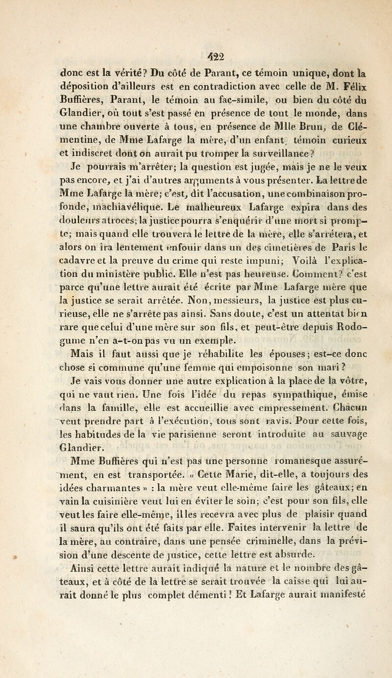 donc est la vérité? Du côté de Parant, ce témoin unique, dont la déposition d'ailleurs est en contradiction avec celle de M. Félix Buffières, Parant, le témoin au fac-similé, ou bien du côté du Glandier, où tout s'est passé en présence de tout le monde, dans une chambre ouverte à tous, en présence de Mlle Brun^ de Clé- mentine, de Mme Lafarge la mère, d'un enfant, témoin curieux et indiscret dont on aurait pu tromper la surveillance? Je pourrais m'arrêter; la question est jugée, mais je ne le veux pas encore, et j'ai d'autres ai-|^uments à vous présenter. Lalettrede Mme Lafarge la mère; c'est, dit l'accusation, une combinaison pro- fonde, machiavélique. Le malheureux Lafarge expira dans des douleurs atroces; la justice pourra s'enquérir d'une mort si promp- te; mais quand elle trouvera le lettre de la mère, elle s'arrêtera, et alors on ira lentement tmfouir dans un des cimetières de Paris le cadavre et la preuve du ci'ime qui reste impuni; Voilà l'explica- tion du ministère public. Elle n'est pas heureuse. Comment? c'est parce qu'une lettre aurait été écrite par Mme Lafarge mère que la justice se serait arrêtée. Non, messieurs, la justice est plus cu- rieuse, elle ne s'arrête pas ainsi. Sans doute, c'est un attentat bien rare que celui d'une mère sur son fils, et peut-être depuis Rodo- gume n'en a-t-onpas vu un exemple. Mais il faut aussi que je réhabilite les épouses ; est-ce donc chose si commune qu'une femme qui empoisonne son mari? Je vais vous donner une autre explication à la place de la vôtre, qui ne vaut rien. Une fois l'idée du repas sympathique, émise dans la famille, elle est accueillie avec empressement. Chacun veut prendre part à l'exécution, tous sont ravis. Pour cette fois, les habitudes de la vie parisienne seront introduite au sauvage Glandier. Mme Buffières qui n'est pas une personne romanesque assuré- ment, en est transportée. « Cette Marie, dit-elle, a toujours des idées charmantes » : la mère veut elle-même faire les gâteaux; en vain la cuisinière veut lui en éviler le soin; c'est pour son fils, elle veut les faire elle-même, il les recevra avec plus de plaisir quand il saura qu'ils ont été faits par elle. Faites intervenir la lettre de la mère, au contraire, dans une pensée criminelle, dans la prévi- sion d'une descente de justice, cette lettre est absurde. Ainsi cette lettre aurait indiqué la nature et le nombi^e dès gâ- teaux, et à côté de la lettre se serait trouvée la caisse qui lui au- rait donné le plus complet démenti ! Et Lafarge aurait manifesté