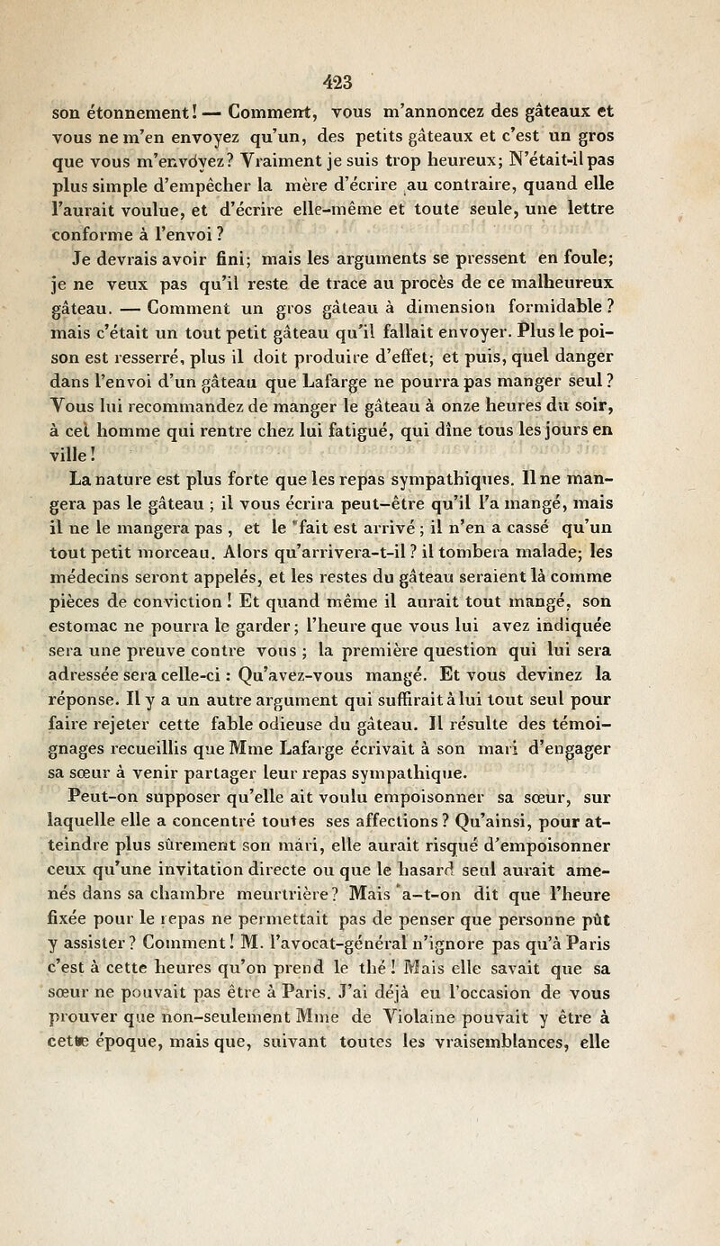 son étonnement!—Comment, vous m'annoncez des gâteaux et vous ne m'en envoyez qu'un, des petits gâteaux et c'est un gros que vous m'envoyez? Vraiment je suis trop heureux; N'était-il pas plus simple d'empêcher la mère d'écrire au contraire, quand elle l'aurait voulue, et d'écrire elle-même et toute seule, une lettre conforme à l'envoi ? Je devrais avoir fini; mais les arguments se pressent en foule; je ne veux pas qu'il reste de trace au procès de ce malheureux gâteau. — Comment un gros gâteau à dimension formidable ? mais c'était un tout petit gâteau qu'il fallait envoyer. Plus le poi- son est resserré, plus il doit produire d'effet; et puis, quel danger dans l'envoi d'un gâteau que Lafarge ne pourra pas manger seul ? Vous lui recommandez de manger le gâteau à onze heures du soir, à cel homme qui rentre chez lui fatigué, qui dîne tous lesjours en ville! La nature est plus forte que les repas sympathiques. Une man- gera pas le gâteau ; il vous écrira peut-être qu'il l'a mangé, mais il ne le mangera pas , et le fait est arrivé ; il n'en a cassé qu'un tout petit morceau. Alors qu'arrivera-t-il ? il tombera malade; les médecins seront appelés, et les restes du gâteau seraient là comme pièces de conviction ! Et quand même il aurait tout mangé, son estomac ne pourra le garder ; l'heure que vous lui avez indiquée sera une preuve contre vous ; la première question qui lui sera adressée sera celle-ci : Qu'avez-vous mangé. Et vous devinez la réponse. Il y a un autre argument qui suffirait à lui tout seul pour faire rejeter cette fable odieuse du gâteau. Il résulte des témoi- gnages recueillis que Mme Lafarge écrivait à son mari d'engager sa sœur à venir partager leur repas sympathique. Peut-on supposer qu'elle ait voulu empoisonner sa sœur, sur laquelle elle a concentré toutes ses affections ? Qu'ainsi, pour at- teindre plus sûi'ement son mari, elle aurait risqué d'empoisonner ceux qu'une invitation directe ou que le hasard seul aurait ame- nés dans sa chambre meurtrière? Mais *a-t-on dit que l'heure fixée pour le repas ne permettait pas de penser que personne pût y assister? Comment! M. l'avocat-général n'ignore pas qu'à Paris c'est à cette heures qu'on prend le thé! Mais elle savait que sa sœur ne pouvait pas être à Paris. J'ai déjà eu l'occasion de vous prouver que non-seulement Mme de Violaine pouvait y être à cette époque, mais que, suivant toutes les vraisemblances, elle