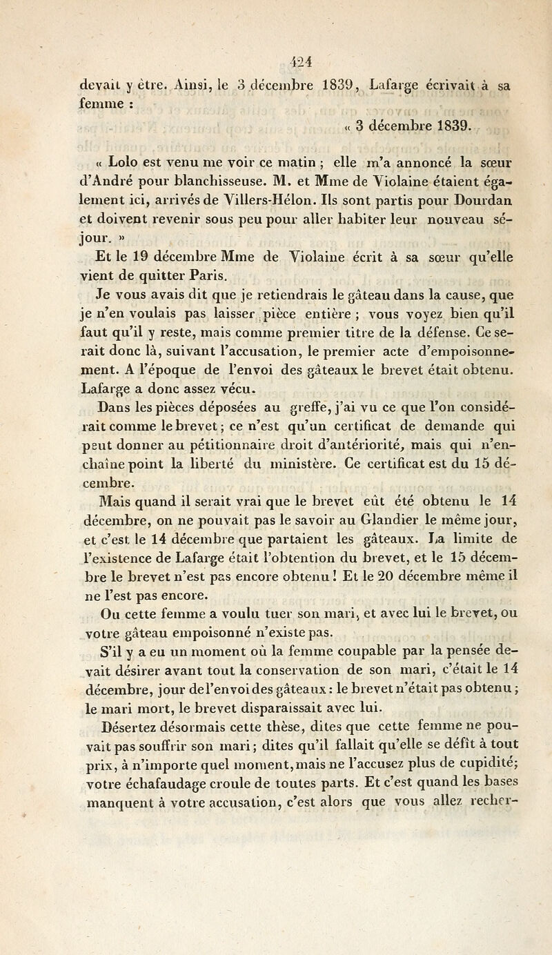devait y être. Ainsi, le 3 décembre 1839, Lafarge écrivait à sa femme : « 3 décembre 1839. « Lolo est venu me voir ce matin ; elle m'a annoncé la sœur d'André pour blanchisseuse. M. et Mme de Violaine étaient éga- lement ici, arrivés de Yillers-Hélon. Ils sont partis pour Dourdan et doivent revenir sous peu pour aller habiter leur nouveau sé- jour. » Et le 19 décembre Mme de Violaine écrit à sa sœur qu'elle vient de quitter Paris. Je vous avais dit que je retiendrais le gâteau dans la cause, que je n'en voulais pas laisser pièce entière; vous voyez bien qu'il faut qu'il y reste, mais comme premier titre de la défense. Ce se- rait donc là, suivant l'accusation, le premier acte d'empoisonne- ment. A l'époque de l'envoi des gâteaux le brevet était obtenu. Lafarge a donc assez vécu. Dans les pièces déposées au greffe, j'ai vu ce que l'on considé- rait comme le brevet ; ce n'est qu'un certificat de demande qui peut donner au pétitionnaire droit d'antériorité, mais qui n'en- chaîne point la liberté du ministère. Ce certificat est du 15 dé- cembre. Mais quand il serait vrai que le brevet eût été obtenu le 14 décembre, on ne pouvait pas le savoir au Glandier le même jour, et c'est le 14 décembre que partaient les gâteaux. La limite de l'existence de Lafarge était l'obtention du brevet, et le 15 décem- bre le brevet n'est pas encore obtenu ! Et le 20 décembre même il ne l'est pas encore. Ou cette femme a voulu tuer son mari, et avec lui le brevet, ou votre gâteau empoisonné n'existe pas. S'il y a eu un moment où la femme coupable par la pensée de- vait désirer avant tout la conservation de son mari, c'était le 14 décembre, jour del'envoides gâteaux : le brevet n'était pas obtenu ; le mari mort, le brevet disparaissait avec lui. Désertez désormais cette thèse, dites que cette femme ne pou- vait pas souffrir son mari ; dites qu'il fallait qu'elle se défît à tout prix, à n'importe quel moment,mais ne l'accusez plus de cupidité; votre échafaudage croule de toutes parts. Et c'est quand les bases manquent à votre accusation, c'est alors que vous allez recher-