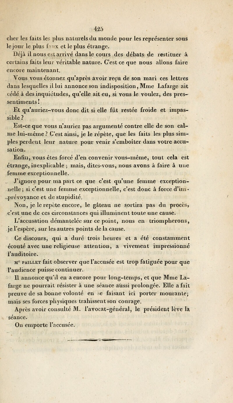cher les faits les plus naturels du monde pour les représenter sous le jour le plus fa-îx et le plus étrange. Déjà il nous est arrivé dans le cours des débats de restituer à certains faits leur véritable nature. C'est ce que nous allons faire encore maintenant. Vous vous étonnez qu'après avoir reçu de son mari ces lettres dans lesquelles il lui annonce son indisposition, Mme Lafarge ait cédé à des inquiétudes, qu'elle ait eu, si vous le voulez, des pres- sentiments! Et qu'auriez-vous donc dit si elle fût restée froide et impas- sible ? Est-ce que vous n'auriez pas argumenté contre elle de son cal- me lui-même ? C'est ainsi, je le répète, que les faits les plus sim- ples perdent leur nature pour venir s'emboiter dans votre accu- sation. Enfin, vous êtes forcé d'en convenir vous-même, tout cela est étrange, inexplicable ; mais, dites-vous, nous avons à faire à une femme exceptionnelle. J'ignore pour ma part ce que c'est qu'une femme exception- nelle; si c'est une femme exceptionnelle, c'est donc à force d'im- prévoyance et de stupidité. Non, je le repète encore, le gâteau ne sortira pas du procès, c'est une de ces circonstances qui illuminent toute une cause. L'accusation démantelée sur ce point, nous en triompherons, je l'espère, sur les autres points de la cause. Ce discours, qui a duré trois heures et a été constamment écouté avec une religieuse attention, a vivement impressionné l'auditoire. M^ PAiLLET fait observer que l'accusée est trop fatiguée pour que l'audience puisse continuer. Il annonce qu'il en a encore pour long-temps, et que Mme La- farge ne pourrait résister à une séance aussi prolongée. Elle a fait preuve de sa bonne volonté en se faisant ici porter mourante; mais ses forces physiques trahissent son courage. Après avoir consulté M. l'avocat-général, le président lève la séance. On emporte l'accusée.