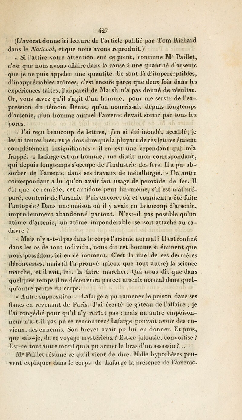 (L'avocat donne ici lecture de l'article publié par Tom Richard dans le National, et que nous avons reproduit.) <( Si j'attire votre attention sur ce point, continue M^ Paillet,, c'est que nous avons affaire dans la cause à une quantité d'arsenic que je ne puis appeler une quantité. Ce sont là d'imperceptibles, d'inappréciables atomes; c'est encore parce que deux fois dans les expériences faites, l'appareil de Marsh n'a pas donné de résultat. Or, vous savez qu'il s'agit d'un homme, pour me servir de l'ex- pression du témoin Denis, qu'on nourrissait depuis longtemps, d'arsenic, d'un homme auquel l'arsenic devait soi'tir par tous les pores. « J'ai reçu beaucoup de lettres, j'en ai été inondé, accablé; je les ai toutes lues, et je dois dire que la plupart de ces lettres étaient complètement insignifiantes : il en est une cependant qui m'a frappé. « Lafarge est un homme, nie disait mon correspondant, qui depuis longtemps s'occupe de l'industrie des fers. Il a pu ab- sorber de l'arsenic dans ses travaux de métallurgie. » Un autre correspondant a lu qu'on avait fait usage de peroxide de fer. Il dit que ce remède, cet antidote peut lui-même, s'il est mal pré- paré, contenir de l'arsenic. Puis encore, où et comment a été faite l'autopsie? Dans une maison où il y avait eu beaucoup d'arsenic, imprudemment abandonné partout. IN'est-il pas possible qu'un atome d'grsenic, un atome impondérable se soit attaché au ca- davre ? « Mais n'y a-t-il pas dans le corps l'arsenic normal ? Il est confiné dans les os de tout individu, nous dit cet homme si éminent que nous possédons ici en ce moment. C'est là une de ses dernières découvertes, mais (il l'a prouvé mieux que tout autre) la science marche, et il sait, lui. la faire marcher. Qui nous dit que dans quelques temps il ne découvrira pas cet arsenic normal dans quel- qu'autre partie du corps. « Autre supposition.—Lafarge a pu ramener le poison dans ses flancs en revenant de Paris. J'ai écarté le gâteau de l'affaire ; je l'ai congédié pour qu'il n'y revînt pas : mais un autre empoison- neur n'a-t-il pas pu se rencontrer? Lafarge pouvait avoir des en- vieux, des ennemis. Son brevet avait pu lui en donner. Et puis, que sais-je, de ce voyage mystérieux ? Est-ce jalousie. Convoitise ? Est-ce tout autre motif qui a pu armer le bras d'un assassin ?... M'= Paillet résume ce qu'il vient de dire. M die hypothèses peu- vent expliquer dans le corps de Lafarge la présence de l'arsenic.