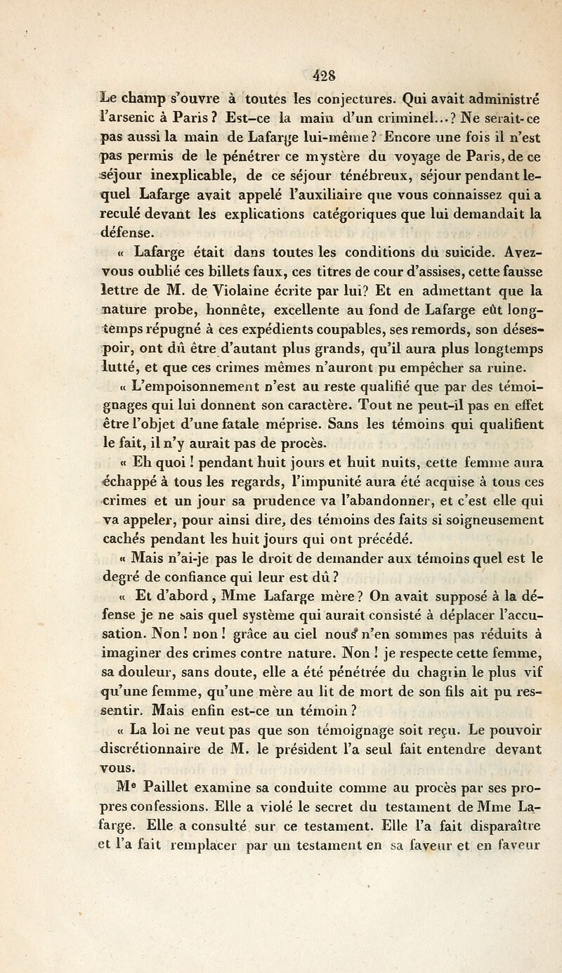 42S Le champ s'ouvre à toutes les conjectures. Qui avait administré l'arsenic à Paris ? Est-ce la main d'un criminel..-? Ne serait-ce pas aussi la main de Lafarjje lui-même? Encore une fois il n'est pas permis de le pénétrer ce mystère du voyage de Paris, de ce :séjour inexplicable, de ce séjour ténébreux, séjour pendant le- quel Lafarge avait appelé l'auxiliaire que vous connaissez qui a reculé devant les explications catégoriques que lui demandait la défense. « Lafarge était dans toutes les conditions du suicide. Avez- vous oublié ces billets faux, ces titres de cour d'assises, cette fausse lettre de M. de Violaine écrite par lui? Et en admettant que la nature probe, honnête, excellente au fond de Lafarge eût long- temps répugné à ces expédients coupables, ses remords, son déses- poir, ont dû être d'autant plus grands, qu'il aura plus longtemps lutté, et que ces crimes mêmes n'auront pu empêcher sa ruine. « L'empoisonnement n'est au reste qualifié que par des témoi- gnages qui lui donnent son caractère. Tout ne peut-il pas en effet être l'objet d'une fatale méprise. Sans les témoins qui qualifient le fait, il n'y aurait pas de procès. « Eh quoi ! pendant huit jours et huit nuits, cette femme aura «chappé à tous les regards, l'impunité aura été acquise à tous ces crimes et un jour sa prudence va l'abandonner, et c'est elle qui va appeler, pour ainsi dire, des témoins des faits si soigneusement cachés pendant les huit jours qui ont précédé. «c Mais n'ai-je pas le droit de demander aux témoins quel est le degré de confiance qui leur est dû ? « Et d'abord, Mme Lafarge mère ? On avait supposé à la dé- fense je ne sais quel système qui aurait consisté à déplacer l'accu- sation. Non! non! grâce au ciel nou^n'en sommes pas réduits à imaginer des crimes contre nature. Non ! je respecte cette femme, sa douleur, sans doute, elle a été pénétrée du chagrin le plus vif qu'une femme, qu'une mère au lit de mort de son fils ait pu res- sentir. Mais enfin est-ce un témoin ? « La loi ne veut pas que son témoignage soit reçu. Le pouvoir discrétionnaire de M. le président l'a seul fait entendre devant vous. Mo Paillet examine sa conduite comme au procès par ses pro- pres confessions. Elle a violé le secret du testament de Mme La- farge. Elle a consulté sur ce testament. Elle l'a fait disparaître et l'a fait remplacer par un testament en sa faveur et en faveur
