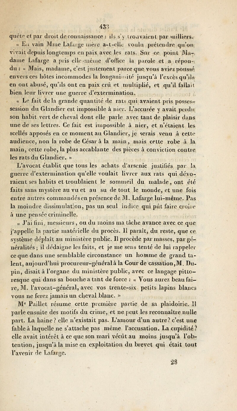 quêtf' et par droit de connaissance : ils s'y uodvaient par uiilliers. « Eli vain Mme Lafaige mère a-t-elle voulu prétendre qu'on vivait depuis longtemps en paix avec les rats. Sur ce point Ma-. dame Lafarge a pris elle-iiiêiue d'office la parole et a répon- du : << Mais, madame, c'est jtistement parce que vous aviez poussé envers ces hôtes incommodes la longaniiiiité jusqu'à l'excès qu'ils en ont abusé, qu'ils ont en paix crû et multiplié, et qu'il fallait bien leur livrer une guerre d'extermination. « Le fait delà grande quantité de rats qui avaient pris posses- session du Glandier est impossible à nier. L'accusée y avait perdu son habit vert de cheval dont elle parle avec tant de plaisir dans une de ses lettres. Ce fait est impossible à nier, et n'étaient les scellés apposés en ce moment au Glandier, je serais venu à cette audience, non la robe de César à la main, mais cette robe à la main, cette robe, la plus accablante des pièces à conviction contre les rats du Glandier. » L'avocat établit que tous les achats d'arsenic justifiés par îa guerre d'extermination qu'elle voulait livrer aux rats qui dévo- raient ses habits et troublaient le sommeil du malade, ont été faits sans mystère au vu et au su de tout le monde, et une fois entre autres commandés en présence de M. Lafarge lui-même. Pas la moindre dissimulation, pas un seul indice qui pût faire croire à une pensée criminelle. « J'ai fini, messieurs , ou du moins ma tâche avance avec ce que j'appelle la partie matérielle du procès. Il paraît, du reste, que ce système déplaît au ministère public. Il procède par masses, par gé- néralités ; il dédaigne les faits, et je me sens tenté de lui rappeler ce que dans une semblable circonstance un homme de grand ta- lent, aujourd'hui procureur-général à la Cour de cassation,M. Du- pin, disait à l'organe du ministère public, avec ce langage pitto- resque qui dans sa bouche a tant de force : « Vous aurez beau fai- re;, M. l'avocat-général, avec vos trente-six petits lapins blancs vous ne ferez jamais un cheval blanc.  M^ Paillet résume cette première partie de sa plaidoirie. ïl parle ensuite des motifs du crime, et ne peut les reconnaître nulle part. La haine? elle n'existait pas. L'amour d'un autre? c'est une fable à laquelle ne s'attache pas même l'accusation. La cupidité ? elle avait intérêt à ce que son mari vécût au moins jusqu'à l'ob- tention, jusqu'à la mise en exploitation du brevet qui était tout l'avenir de Lafarge. 2â