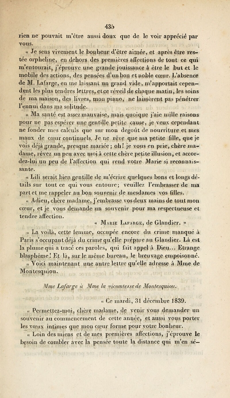 rien ne pouvait m'être aussi doux que de le voir apprécié par vous. « Je sens vivement le bonheur d'être aipf^ée, et après être res- tée oi'pheline, en dehors des premières affections de tout ce qui m'entouraitj j'éprouve une grande jouissance à être le but et le mobile des actions, des pensées d'unboft et noble cœur. L'absence de M- Lafarge, en me laissait i^n grand vide, in'apportait cepen- dant les plus tendres lettres, etpe réveil de chaque matin, les soins de ma maison, des livres, mon piano, ne laissèrept pas pénétrer l'ennui dans ma solitude. « Ma santé est assez mai}Vj^jsp, jp^is quoique j'^ie mille raisons pour ne pas espérer unp gentilje petite cause, je veux cependant ne fonder mes calculs que sur mon dégoût de nourriture et mes maux de iç^ur continuels. Je ne rêve que ma petite fille, que je vois déjà grande, presque mariée; oh! je vous en prie, chère ma- dame, rêvez un peu avec moi à cette chère petite illusion, et accor- dez-lui un peu de l'affection qui rend votre Marie si reconnais- sante. « Lili serait bien gentille de m'écrire quelques bons et longs dé- tails sur tout ce qui vous entoure; veuillez l'embrasser de ma part et me rappeler au bon souvenir de mesdames vos filles. « Adieu, chère madame, j'embrasse vos deux mains de tout mon cœur, et je vous demande un souvenir pour ma respectueuse et tendre affection. « Marie Lafarge, de Glandier. » « La voilà, cette femme, occupée encore du crime manqué à Paris s'occupantdéjà du crime qu'elle prépare au Glandier. Là est la plume qui a tracé ces paroles, qui fait appel à Dieu-- Etrange blasphème I Et là, sur le même bureau, le breuvage empoisonné. « Yoiçi maintenant une autre lettre qu'elle adresse à Mme de Mpntesquiou. Mme Lafarge à Mme la oncomtesse de Montesquiou. u Ce mardi, 31 décembre 1839. « Permettez-moi, chère madame, de venir vous demander un souvenir au commencement de cette année, et aussi vous porter les vœux intimes que mon cœur forme pour votre bonheur. « Loin des miens et de mes premières affections, j'éprouve le bgsoin de combler avec la pensée toute la distance qui m'en se—