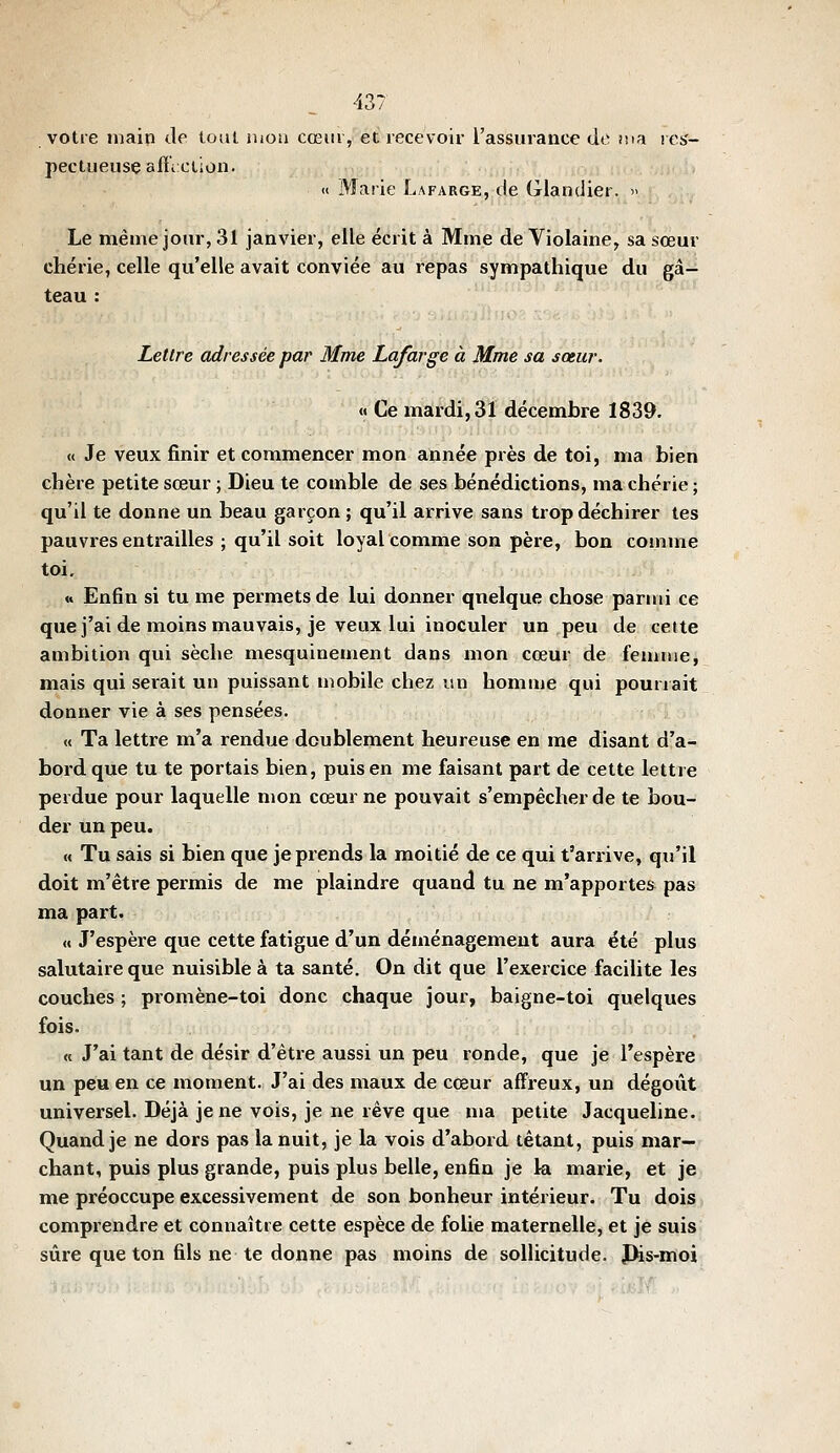 votre inain Je loul mou cœur, et recevoir l'assurance de ma res- pectueuse alïiClioii. « Marie Lafarge, de Glandier.  Le même jour, 31 janvier, elle écrit à Mme de Violaine, sa sœur chérie, celle qu'elle avait conviée au repas synnpathique du gâ- teau : Lettre adressée par Mme Lafarge à Mme sa sœur. « Ce mardi, 31 décembre 1839. <( Je veux finir et commencer mon année près de toi, ma bien chère petite sœur ; Dieu te comble de ses bénédictions, ma chérie ; qu'il te donne un beau garçon ; qu'il arrive sans trop déchirer tes pauvres entrailles ; qu'il soit loyal comme son père, bon comme toi, « Enfin si tu me permets de lui donner quelque chose parmi ce que j'ai de moins mauvais, je veux lui inoculer un peu de cette ambition qui sèche mesquinement dans mon cœur de femme, mais qui seiait un puissant mobile chez un homme qui pourrait donner vie à ses pensées. « Ta lettre m'a rendue doublement heureuse en me disant d'a- bord que tu te portais bien, puis en me faisant part de cette lettre perdue pour laquelle mon cœur ne pouvait s'empêcher de te bou- der un peu. M Tu sais si bien que je prends la moitié de ce qui t'arrive, qu'il doit m'être permis de me plaindre quand tu ne m'apportes pas ma part. « J'espère que cette fatigue d'un déménagement aura été plus salutaire que nuisible à ta santé. On dit que l'exercice facilite les couches ; promène-toi donc chaque jour, baigne-toi quelques fois. « J'ai tant de désir d'être aussi un peu ronde, que je l'espère un peu en ce moment. J'ai des maux de cœur affreux, un dégoût universel. Déjà je ne vois, je ne rêve que ma petite Jacqueline. Quand je ne dors pas la nuit, je la vois d'abord tétant, puis mar- chant, puis plus grande, puis plus belle, enfin je la marie, et je me préoccupe excessivement de son bonheur intérieur. Tu dois comprendre et connaître cette espèce de folie maternelle, et je suis sûre que ton fils ne te donne pas moins de sollicitude. JHs-moi
