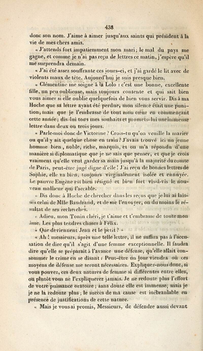 donc son nom. J'aime à aimer jusqu'aux saints qui président à la vie de mes chers amis. , n J'attends fort impatiemment mon mari; le mal du pays me gagne, et comme je n'ai pas reçu de lettres ce matin, j'espère qu'il me surprendra demain. « J'ai été assez souffrante ces iours-ci, et j'ai gardé le lit avec de violents maux de tête. Aujourd'hui je suis presque bien. a Clémentine me soigne à ^à Lolo : c'est une bonne, excellente fille, un peu oublieuse, mais lOujours conlente et qui sait bien vous aimer si elle oublie quelquefois de bien vous servir. Dis à ma Hoche que sa lettre ayant été perdue, mon silence était une puni- tion^ niais que je l'einbrâssé de tout mon coéiif éii tbmmençant cette année; dis-lui touç mes souhaits et promets-lui uneimmcnsfe lettre dans deux ou trois jours. « Parle-moi tlon<; de Victorine ? Crois-tu qu'on veuille la marier ou qu'il y ait quelque chose en irain? J'avais trouvé ici un jeune homme bien , noble, riche, marquis, et on m'a répondu d'urie manière si diplomatique que je ne sais que penser, et (lue je Crois vraiment qu'elle veut garder Sa main jusqu'à la majorité du comte de Paris, peut-être jugé digne d'elle I J'ai reçu de bonnes lettres de Sophie, elle ta bien, loujoiir's virginalement isolée et enttuyée. Le pauvre Eugène feàlbiferi résigné et bien fort vis-à-Vis lie nou- veau uialhour qui l'accable. « Dis donc à Hoche de chercher dans les reçus que je lui ai lais- sés celui de Mlle Baudrarid, et demè l'envoyer, oU du moins le ré- sultat de ses recheiches. ûirn^a 9-jJà'«l Û6h <: Adieu, mon Tonin chéri, je t'aimeet t'embrasse de toute mon âme. Les plus tendres choses à Félix.  Que deviennent Jean et le petit ? » « Ah I messieurs, après une telle lettre, il ne suffira pas à l'accu- sation de dire qu'il s'agit d'une femme exceptionnelle. Il faudra dire qu'elle se préparait à l'avance une défense, qu'elle allait con- sommer le crime en se disant : Peut-être un Jour viendra où ces moyens de défense me seront nécessaires. Expliquez-nous donc, si vous pouvez, ces deux natures de femme si différentes èfltre èllesi oU plutôt vous ne l'expliquerez jamais. Je ne redoute plus l'effort de votrfe puissance oratoire ; sans doute elle est immense- mais je je ne là redoute plus ; le suefeès dé itiâ cause est inébranlable eri présence de jiistiiScatioris de cette nature. <t Mais je vous ai promis, Messieurs, de défendre aussi devant