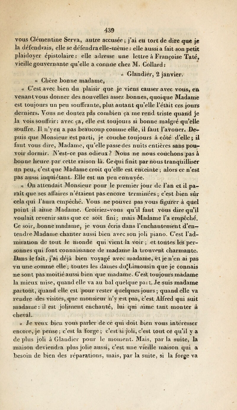 vous Clémentine Serva, autre accusée ; j'ai eu tort de dire que je la défendrais, elle se défendra elle-même : elle aussi a fait son petit plaidoyer épistolaire : elle adresse une lettre à Françoise Taté, vieille gouvernante qu'elle a connue chez M. Collard: « Glandier, 2 janvier. « Cbèi'e bonne madame, « C'est avec bien du plaisir que je viens causer avec vous, en venant vous donner des nouvelles assez bonnes, quoique Madame est toujours un peu souffrante, plut autant qu'elle l'était ces jours derniers. Vous ne doutez pas combien ça me rend triste quand je la vois souffrir: avec ça, elle est toujours si bonne malgré qu'elle souffre. Il n'yen a pas beaucoup comme elle, il faut l'avouer. De- puis que Monsieur est parti, je couche toujours à côté d'elle; il faut vous dire, Madame, qu'elle passe des nuits entières sans pou- voir dormir. N'est-ce pas odieux ? ]\ous ne nous couchons pas à bonne heure par cette raison là. Ce qui finit par nous tranquilliser un peu, c'est que Madame croit qu'elle est enceinte ; alors ce n'est pas aussi inquiétant. Elle est un peu ennuyée. « On attendait Monsieur pour le premier jour de l'an et il pa- raît que ses affaires n'étaient pas encore terminées ; c'est bien sûr cela qui l'aura empêché. Vous ne pouvez pas vous figurer à quel point il aime Madame. Croiriez-vous qu'il faut vous dire qu'il voulait revenir sans que ce soit fini ; mais Madame l'a empêché. Ce soir, bonne madame, je vous écris dans l'enchantement d'en- tendre Madame chanter aussi bien avec son joli piano. C'est l'ad- miratâon de tout le monde qui vient la voir ; et toutes lés per- sonnes qui font connaissance de madame la trouvent charmante. Dans le fait, j'ai déjà bien voyagé avec madame, <et jen'en ai pas vu nue comme elle ; toutes les dames du^Limousin que je connais ne sont pas moitié aussi bien que madame. C'est toujours madame la mieux mise, quand elle va au bal quelque part. Je suis madame partout, quand elle est pour rester quelques jours; quand elle va rendre des visites, que monsieur n'y est pas, c'est Alfred qui suit madame: il est joliment enchanté, lui qui aime tant monter à cheval. « Je veux bien vous parler de ce qui doit bien vous intéresser encore, je pense ; c'est la forge ; c'est si joli, c'est tout ce qu'il y a de plus joli à Glandier pour le moment. Mais, par la suite, la maison deviendra plus jolie aussi, c'est une vieille maison qui a besoin de bien des réparations, mais, par la suite, si la forge va