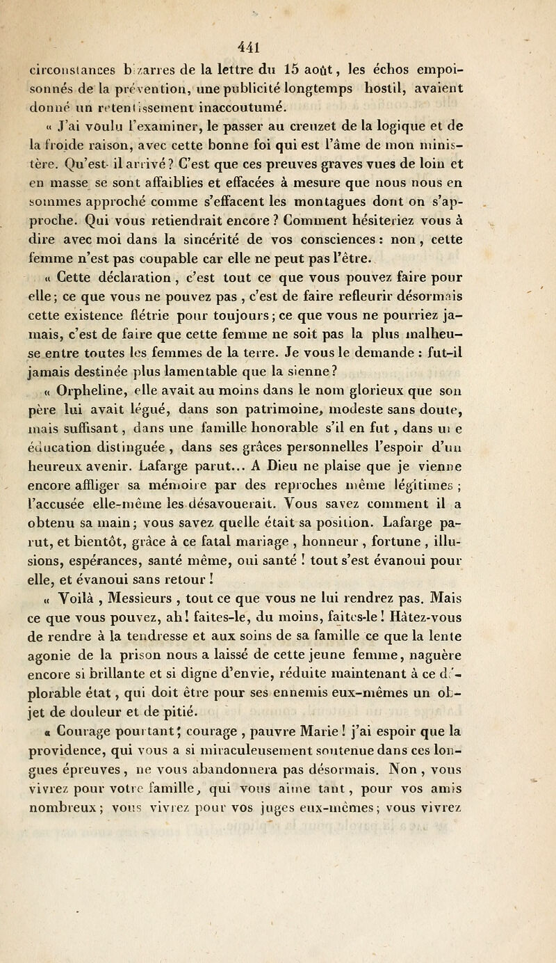 circonstances bizarres de la lettre du 15 août, les échos empoi- sonnés de la prévention, une publicité longtemps hostil, avaient donné un retenlissement inaccoutumé. « J'ai voulu l'examiner, le passer au creuzet de la logique et de la froide raison, avec cette bonne foi qui est l'âme de mon minis- tère. Qu'est- il arrivé ? C'est que ces preuves graves vues de loin et en masse se sont affaiblies et effacées à mesure que nous nous en sommes approché comme s'effacent les montagnes dont on s'ap- proche. Qui vous retiendrait encore ? Comment hésiteriez vous à dire avec moi dans la sincérité de vos consciences : non, cette femme n'est pas coupable car elle ne peut pas l'être. <i Cette déclaration , c'est tout ce que vous pouvez faire pour elle; ce que vous ne pouvez pas , c'est de faire refleurir désormais cette existence flétrie pour toujours ; ce que vous ne pourriez ja- mais, c'est de faire que cette femme ne soit pas la plus malheu- se entre toutes les femmes de la terre. Je vous le demande : fut-il jamais destinée plus lamentable que la sienne? « Orpheline, elle avait au moins dans le nom glorieux que son père lui avait légué, dans son patrimoine, modeste sans doute, mais suffisant, dans une famille honorable s'il en fut, dans ui e éducation distinguée , dans ses grâces personnelles l'espoir d'un heureux avenir. Lafarge parut... A Dieu ne plaise que je vienne encore affliger sa ménioire par des reproches même légitimes ; l'accusée elle-même les désavouerait. Vous savez comment il a obtenu sa main; vous savez quelle était sa position. Lafarge pa- rut, et bientôt, grâce à ce fatal mariage , honneur , fortune , illu- sions, espérances, santé même, oui santé ! tout s'est évanoui pour elle, et évanoui sans retour ! (( Voilà , Messieurs , tout ce que vous ne lui rendrez pas. Mais ce que vous pouvez, ah! faites-le, du moins, faites-le ! Hâtez-vous de rendre à la tendresse et aux soins de sa famille ce que la lente agonie de la prison nous a laissé de cette jeune femme, naguère encore si brillante et si digne d'envie, réduite maintenant à ce dé- plorable état, qui doit être pour ses ennemis eux-mêmes un ob- jet de douleur et de pitié. a Courage pourtant 5 courage , pauvre Marie ! j'ai espoir que la providence, qui vous a si miraculeusement soutenue dans ces lon- gues épreuves, ne vous abandonnera pas désormais. Non , vous vivrez pour votre famille, qui vous aime tant, pour vos amis nombreux; vous vivrez pour vos juges eux-mêmes; vous vivrez