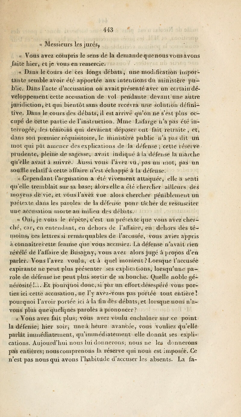 « Messieurs les jurés, « Vous avez compris le sens de la demande quénoùs vous avons faite hier, et je vous en remercie. « Dans le cours de ces longs débats, une modifiicâtiôh imp<Sr- tante semble avoir été apportée aux intentions dix mihistèrë pU-i- L!ic. Dans l'acte d'accusation on avait présenté avec un certain dé- veloppement cette accusation de vol pendante devant Une autre juridiction, et qui bientôt sans doute recevra une solution défini- tive. Dans le cours des débats, il est arrivé qu'on ne s'est plus oc- cupé de cette partie de l'instruction. Mme Lafarge n'a pas été in- terrogée, les témoins qui devaient déposer ont fait retraite , et, dans son premier réquisitoire, le ministère public n'a pas dit Uii mot qui pût amener des explications de la défense ; celle résetve prudente, pleine de sagesse, aviiit indiqué à ia défense la marche qu'elle avait à suivre. Aussi vous l'avez vu, pas un mot, pas Un souffle relatif à cette affaire n'est échappé à la défense. « Cependant l'acgusation a été vivement attaquée, elle a senti qu'elle tremblait sur sa base; alors elle a été chercher ailleurs des moyens dé vie, et vous l'ave?; vu« alors chercher péniblement un p.iétexte dans les paroles de la défense pour tâcher de ressusciter une accusation morte au milieu des débats. «Oui, je vous le répète, c'est un prétexte que vous avez cher- ché, car, en entendant, en dehors de l'affaire, en dehors des té- moinsj ces lettres si remarquables de l'accusée, vous aviez appris à connaître cette femme que vous accusiez. La défense n'avait rien révélé de l'affaire de Busagny, vous avez alors jugé à propos d'en parler. Vous l'avez voulu, et à quel moment ? Lorsque l'accusée expirante ne peut plus présenter ses explications, lorsqu'une pa- role de défense ne peut plus sortir de sa bouche. Quelle noble gé- nérosité I... Et poui-quoi donc, si par un efï'ort désespéré vous por- tiez ici cette accusation, ne l'y avez-vous pas portée tout entière ! pourquoi l'avoir portée ici à la fin des débats, et lorsque nous n'a- vons plus que queliques paroles à prononcer? « Vous avez fait plus; vous avez voulu enchaîner sur ce point la défense; hier soir, une à heure avancée, vous vouliez qu'elle parlât immédiatement, qu'immédiatement elle donnât ses expli- cations. Aujourd'hui nous lui donnerons; nous ne les donnerons pas entières; nous comprenons la réserve qui nous est imposée. Ce n'est pas nous qui avons l'habitude d'accuser les absents. La fa-