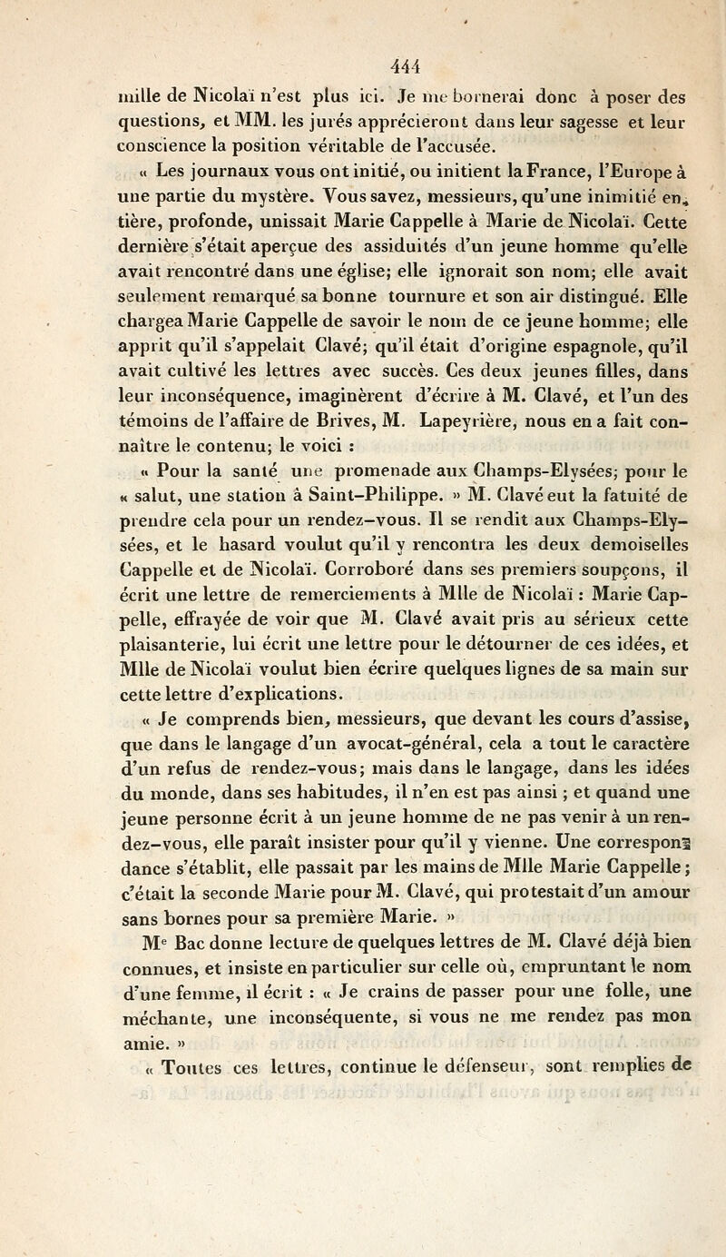 mille de Nicolaï n'est plus ici. Je me bornerai donc à poser des questions, et MM. les jurés apprécieront dans leur sagesse et leur conscience la position véritable de l'accusée. M Les journaux vous ont initié, ou initient la France, l'Europe à une partie du mystère. Vous savez, messieurs, qu'une inimitié en, tière, profonde, unissait Marie Cappelle à Marie de Nicolaï. Cette dernière s'était aperçue des assiduités d'un jeune homme qu'elle avait rencontré dans une église; elle ignorait son nom; elle avait seulement remarqué sa bonne tournure et son air distingué. Elle chargea Marie Cappelle de savoir le nom de ce jeune homme; elle apprit qu'il s'appelait Clavé; qu'il était d'origine espagnole, qu'il avait cultivé les lettres avec succès. Ces deux jeunes filles, dans leur inconséquence, imaginèrent d'écrire à M. Clavé, et l'un des témoins de l'affaire de Brives, M. Lapeyrière, nous en a fait con- naître le contenu; le voici : « Pour la sanlé une promenade aux Champs-Elysées; pour le M salut, une station à Saint-Philippe. » M. Clavé eut la fatuité de prendre cela pour un rendez-vous. Il se rendit aux Champs-Ely- sées, et le hasard voulut qu'il y rencontra les deux demoiselles Cappelle et de Nicolaï. Corroboré dans ses premiers soupçons, il écrit une lettre de remerciements à Mlle de Nicolaï : Marie Cap- pelle, effrayée de voir que M. Clavé avait pris au sérieux cette plaisanterie, lui écrit une lettre pour le détourner de ces idées, et Mlle de Nicolaï voulut bien écrire quelques lignes de sa main sur cette lettre d'explications. « Je comprends bien, messieurs, que devant les cours d'assise, que dans le langage d'un avocat-général, cela a tout le caractère d'un refus de rendez-vous; mais dans le langage, dans les idées du monde, dans ses habitudes, il n'en est pas ainsi ; et quand une jeune personne écrit à un jeune homme de ne pas venir à un ren- dez-vous, elle parait insister pour qu'il y vienne. Une correspond dance s'établit, elle passait par les mains de Mlle Marie Cappelle ; c'était la seconde Marie pour M. Clavé, qui protestait d'un amour sans bornes pour sa première Marie. » M'' Bac donne lecture de quelques lettres de M. Clavé déjà bien connues, et insiste en particulier sur celle où, empruntant le nom d'une femme, il écrit : « Je crains de passer pour une folle, une méchante, une inconséquente, si vous ne me rendez pas mon amie. » «Toutes ces lettres, continue le défenseur, sont remplies de