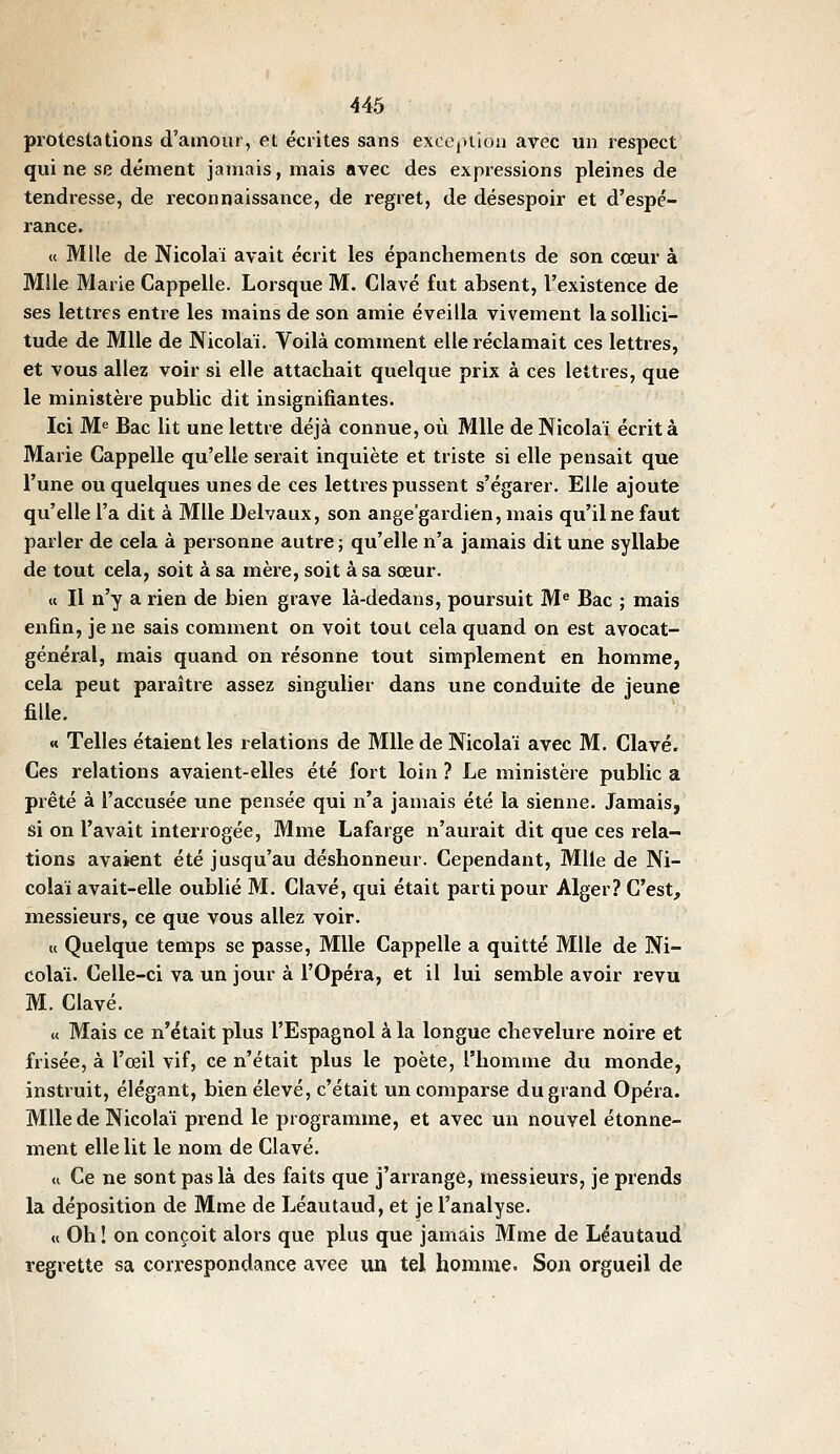 protestations d'amour, et écrites sans excCjUion avec un respect qui ne se dément jamais, mais avec des expressions pleines de tendresse, de reconnaissance, de regret, de désespoir et d'espé- rance. « Mlle de Nicolaï avait écrit les épanchements de son cœur à Mlle Marie Cappelle. Lorsque M. Clavé fut absent, l'existence de ses lettres entre les mains de son amie éveilla vivement la sollici- tude de Mlle de Nicolaï. Voilà comment elle réclamait ces lettres, et vous allez voir si elle attachait quelque prix à ces lettres, que le ministère public dit insignifiantes. Ici M« Bac lit une lettre déjà connue, où Mlle de Nicolaï écrit à Marie Cappelle qu'elle serait inquiète et triste si elle pensait que l'une ou quelques unes de ces lettres pussent s'égarer. Elle ajoute qu'elle l'a dit à Mlle Delvaux, son ange'gardien, mais qu'il ne faut parler de cela à personne autre ; qu'elle n'a jamais dit une syllabe de tout cela, soit à sa mère, soit à sa sœur. « Il n'y a rien de bien grave là-dedans, poursuit M« Bac ; mais enfin, je ne sais comment on voit tout cela quand on est avocat- général, mais quand on résonne tout simplement en homme, cela peut paraître assez singulier dans une conduite de jeune fille. « Telles étaient les relations de Mlle de Nicolaï avec M. Clavé. Ces relations avaient-elles été fort loin ? Le ministère public a prêté à l'accusée une pensée qui n'a jamais été la sienne. Jamais, si on l'avait interrogée, Mme Lafarge n'aurait dit que ces rela- tions avaient été jusqu'au déshonneur. Cependant, Mlle de Ni- colaï avait-elle oublié M. Clavé, qui était parti pour Alger? C'est, messieurs, ce que vous allez voir. « Quelque temps se passe, Mlle Cappelle a quitté Mlle de Ni- colaï. Celle-ci va un jour à l'Opéra, et il lui semble avoir revu M. Clavé. « Mais ce n'était plus l'Espagnol à la longue chevelure noire et frisée, à l'œil vif, ce n'était plus le poète, l'homme du monde, instruit, élégant, bien élevé, c'était un comparse du grand Opéra. Mlle de Nicolaï prend le programme, et avec un nouvel étonne- ment elle lit le nom de Clavé. « Ce ne sont pas là des faits que j'arrange, messieurs, je prends la déposition de Mme de Léautaud, et je l'analyse. « Oh ! on conçoit alors que plus que jamais Mme de Léautaud regrette sa correspondance avee un tel homme. Son orgueil de