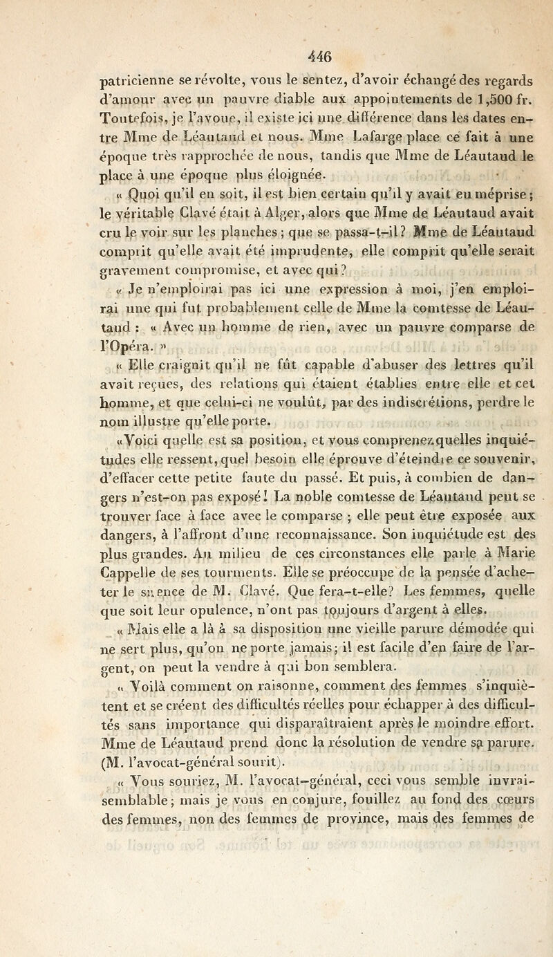 patricienne se révolte, vous îe sentez, d'avoir échangé des regards d'apiour avec un pauvre diable au?, appointements de 1,500 fr. Toutefois, je l'avoue, il existe ici une_différence dans les dates en- tre Mme de Léautaud el nous. Mme Lafarge place ce fait à une époque très rapprochée de nous, tandis que Mme de Léautaud le place à une époque plus éloignée. « Quoi qu'il en soit, il est bien certain qu'il y avait eu méprise ; le véritable Clavé était à Alger, alors que Mme de Léautaud avait cru Ip voir sur les planches ; que se passa-t-il? Mme de Léautaud comprit qu'elle avait été imprudente, elle comprit qu'elle serait gravement compromise, et avec qui? V. Je n'emploirai pas ici une expression à moi, j'en emploi- r^i une qui fut probablement celle de Mme la comtesse de Léau- taud : « Avec un homme de rien, avec un pauvre comparse de l'Opéra. » « Elle craignit qu'il ne fût capable d'abuser des lettres qu'il avait reçues, des relations qui étaient établies entre elle et cet homme, et que celui-ci ne voulût, par des indiscrétions, perdre le nom illustre qu'elle porte. «Voici quelle est sa position, et vous comprenez.quelles inquié- tudes elle ressent, quel besoin elle éprouve d'éteindie ce souvenir, d'effacer cette petite faute du passé. Et puis, à combien de dan- gers n'est-on pas exposé î La noble comtesse de Léautaud peut se trouver face à face avec le comparse ; elle peut être exposée aux dangers, à l'affront d'une reconnaissance. Son inquiétude est des plus grandes. Au milieu de ces circonstances elle parle à Marie Cappelle de ses tourments. Elle se préoccupe de la pensée d'ache- ter le sn e.nce de M. Clavé. Que fera-t-elle? Les femmes, quelle que soit leur opulence, n'ont pas toujours d'argent à elles. « Mais elle a là à sa disposition une vieille parure démodée qui ne sert plus, qu'on ne porte jamais; il est facile d'en faire de l'ar- gent, on peut la vendre à qui bon semblera. fi Yoilà comment on raisonne, comment des femmes s'inquiè- tent et se créent des difficultés réelles pour échapper à des difficul- tés sans importance qui disparaîtraient après le moindre effort. Mme de Léautaud prend donc la résolution de vendre s^ parure. (M. l'avocat-général sourit). « Vous souriez, M. l'avocat-général, ceci vous semble invrai- semblable; mais je vous en conjure, fouillez au fond des cœurs des femmes, non des femmes de province, mais des femmes de
