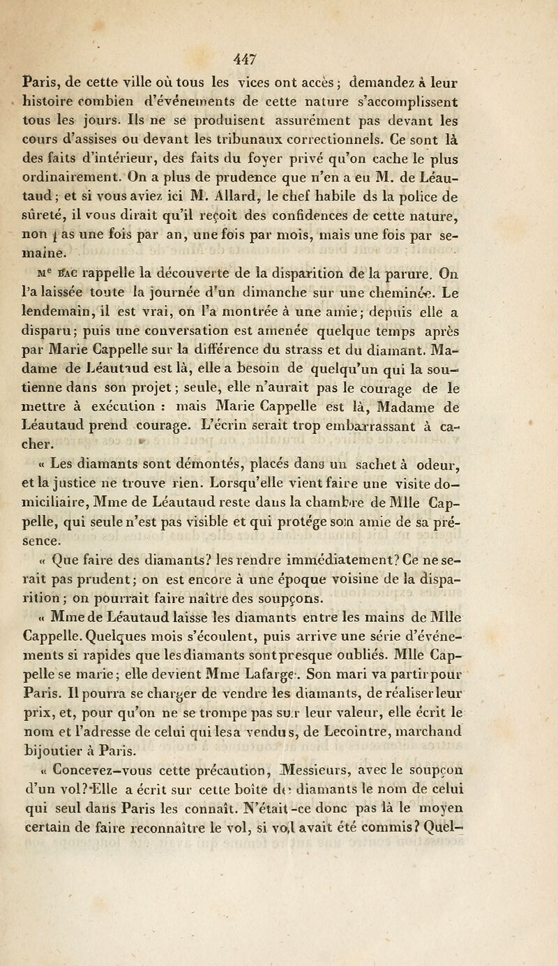 Paris, de cette ville où tous les vices ont accès ; demandez à leur histoire combien d'événements de cette nature s'accomplissent tous les jours. Ils ne se produisent assurément pas devant les cours d'assises ou devant les tribunaux correctionnels. Ce sont là des faits d'intérieur, des faits du foyer privé qu'on cache le plus ordinairement. On a plus de prudence que n'en a eu M. de Léau- taud; et si vous aviez ici M. Allard, le chef habile ds la police de sûreté, il vous dirait qu'il reçoit des confidences de cette nature, non i as une fois par an, une fois par mois, mais une fois par se- maine. M ^AC rappelle la découverte de la disparition de la parure. On l'a laissée toute la journée d'un dimanche sur une chemintyî. Le lendemain, il est vrai, on l'a montrée à une amie; depuis elle a disparu; puis une conversation est amenée quelque temps après par Marie Cappelle sur la différence du strass et du diamant. Ma- dame de Léautiud est là, elle a besoin de quelqu'un qui la sou-^ tienne dans son projet ; seule, elle n'aurait pas le courage de le mettre à exécution : mais Marie Cappelle est là. Madame de Léautaud prend courage. L'écrin serait trop embarrassant à ca- cher. '■ « Les diamants sont démontés, placés dans un sachet à odeur, et la justice ne trouve rien. Lorsqu'elle vient faire une visite do- miciliaire, Mme de Léautaud reste dans la chamfcire de Mlle Cap- pelle, qui seule n'est pas visible et qui protège soia amie de sa pré- sence. « Que faire des diamants? les rendre immédiatement? Ce ne se- rait pas prudent ; on est encore à une époque voisine de la dispa- rition ; on pourrait faire naître des soupçons. « Mme de Léautaud laisse les diamants entre les mains de Mlle Cappelle. Quelques mois s'écoulent, puis arrive une série d'événe- ments si rapides que les diamants sontpresque oubliés. Mlle Cap- pelle se marie; elle devient Mme Lafargç. Son mari vapartirpour Paris. Il pourra se charger de vendre les diamants, de réaliser leur prix, et, pour qu'on ne se trompe pas su.r leur valeur, elle écrit le nom et l'adresse de celui qui lésa vendus, de Lecointre, marchand bijoutier à Paris. « Concevez-vous cette précaution. Messieurs, avec le soupçon d'un vol?-Elle a écrit sur cette boîte dt; diamants le nom de celui qui seul darls Paris les connaît. N'était -ce donc pas ià le moyen certain de faire reconnaître le vol, si vo,l avait été commis? Quel-