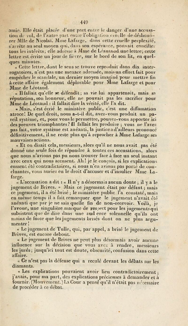 amie. Elle était placée d'une part entre !e danger d'une accnsa- tioii ai- vol, de l'autre part entre robligraioii ('iut:lle de déshono- rer Mlle de Nicolaï. Mme Lafarge, dans cette cruelle perplexité, s'arrête au seul moyen qui, dans son espérance, pouvait concilier tous les intérêts; elle adresse à Maie de Léauiaud une lettre; cette lettre est écrite un jour de fièvre, sur le bord de son lit, en quel- ques minutes. « Cette lettre, dont le sens se trouve reproduit dans dix inter- rogatoires, n'est pas une menace adressée, mais un eiFort fait pour empêcher le scandale, un dernier moyen imaginé pour mettre fin àcette afiaire également déplorable pour Mme Lafarge et pour Mme de Léotaud. (« Ilfallait qu'elle se défendît; sa vie lui appartenait, mais sa réputation, son honneur, elle ne pouvait pas les sacrifier pour Mme de Léotaud : il fallait dire la vérité, elle l'a dit. « Mais, s'est écrié le ministère public, c'est une diffamation atroce! De quel droit, nous a-t-il dit, avez-vous produit un pa- reil système, et, pour vous le permettre, pouvez-vous apporter ici des preuves triomphantes? il fallait les produire ; vous ne l'avez pas fait, votre système est anéanti, la justice a d'ailleurs prononcé définitivement, il ne reste plus qu'à reprocher à Mme Lafarge ses mauvaises actions. « Et on disait cela, messieurs, alors qu'il ne nous avait pas été donné une seule fois de répondi-e à toutes ces accusations, alors que nous n'avions pas pu nous trouver face à face un seul instant avec ceux qui nous accusent. Ah ! je le conçois, si les explications eussent été contradictoires, si nous n'en avions pas porté de con- cluantes, vous auriez eu le droit d'accuser et d'insulter Mme La- farge. « L'accusation a dit : « Il n'y a désormais aucun doute ; il y a le jugement de Brives. » Mais ce jugement était par défaut; mais ce jugement, il a été brisé ; le ministère public l'a constaté, mais en même temps il a fait remarquer que le jugement n'avait été anéanti que par je ne sais quelle fin de non-recevoir. Voilà, je l'avoue, une singulière marque de respect pour les jugements qui subsistent que de dire dans une aud ence solennelle qu'ils ont moins de foi ce que les jugements brisés dont on ne plus argu- menter I « Le jugement de Tulle, qui, par appel, a brisé le jugement de Brives, est encore debout. « Le jugement de Brives ne peut plus désormais avoir aucune influence sur la décision que vous avez à rendre, messieurs les jurés; jusqu'ici tout est doute, obscurité,confusion dans cette affaire. « Ce n'est pas ta défense qui a reculé devant les débats sur les diamants. « Les explications pouvaient avoir lieu contradictoirement ; j'avais, pour ma part, des explications précieuses à demander et à fournir. (Mouvement.) La Cour a pensé qu'il n'était pas nrcessaire de procéder à ce débat.