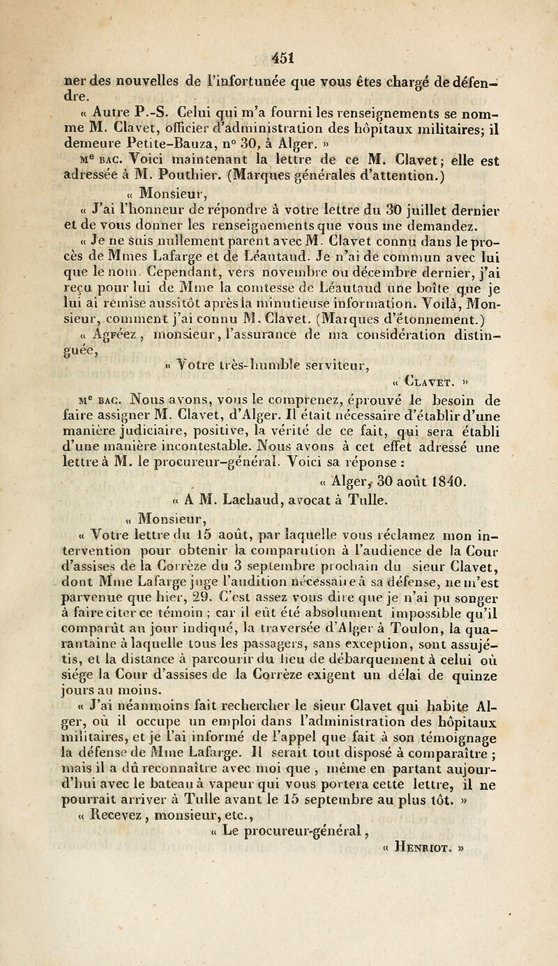 Her des nouvelles de l'infortunée que vous êtes chargé de défen- dre. « Autre P.-S. Celui qui m'a fourni les renseignements se nom- me M. Clavet, officier d'administration des hôpitaux militaires; il demeure Petite-Bauza, n° 30, à Alger. » M^ BAC. Voici maintenant la lettre de ce M. Clavet; elle est adressée à M. Pouthier. (Marques générales d'attention.) « Monsieur, « J'ai l'honneur de répondre à votre lettre du 30 juillet dernier et de vous donner les renseignements que vous me demandez. « Je ne suis nullement parent avec M. Clavet connu dans le pro- cès de Mmes Lafarge et de Léautaud. Je n'ai de commun avec lui que le nom. Cependant, vers novembre ou décembre dernier, j'ai reçu pour lui de Mme la comtesse de Léautaud une boîte que je lui ai remise aussitôt après la minutieuse information. Voilà, Mon- sieur, comment j'ai connu M. Clavet. (Marques d'ëtonnement.) «Agréez, monsieur, l'assurance de ma considération distin- guée, « ^otre très-îiumble serviteur, « Clavet. » M'' BAC. Nous avons, vous le comprenez, éprouvé le besoin de faire assigner M. Clavet, d'Alger. Il était nécessaire d'établir d'une manière judiciaire, positive, la vérité de ce fait, qui sera établi d'une manière incontestable. Nous avons à cet effet adressé une lettre à M. le procureur-général. Voici sa réponse : « Alger,. 30 août 1840. « A M. Lachaud, avocat à Tulle. « Monsieur, « Votre lettre du l5 août, par laquelle vous réclamez mon in- tervention pour obtenir ia comparution à l'audience de la Cour d'assises de la Corrèze du 3 septembre prochain du sieur Clavet, dont Mme Lafarge juge l'audition nécessaiieà sa défense, ne m'est parvenue que hier, 29. C'est assez vous dire cjue je n'ai pu songer à faire citer ce témoin ; car il eût été absolument impossible qu'il comparût au jour indiqué, la traversée d'Alger à Toulon, la qua- rantaine à laquelle tous les passagers, sans exception, sont assujé- tis, et la distance à parcourir du lieu de débarquement à celui où siège la Cour d'assises de la Corrèze exigent un délai de quinze jours au moins. « J'ai néanmoins fait rechercher le sieur Clavet qui habite Al- ger, où il occupe un emploi dans l'administration des hôpitaux militaires, et je l'ai informé de l'appel que fait à son témoignage la défense de Mine Lafarge. Il serait tout disposé à comparaître ; mais il a dû reconnaître avec moi que , même en partant aujour- d'hui avec le bateau à vapeur qui vous portera cette lettre, il ne pourrait arriver à Tulle avant le 15 septembre au plus tôt. » « Recevez, monsieur, etc., « Le procureur-général, « Henriot. »