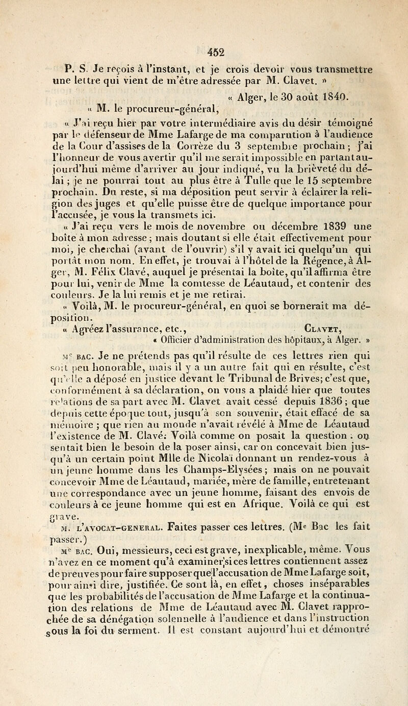 P. S. Je reçois à l'instant, et je crois devoir vous transmettre une lettre qui vient de m'être adressée par M. Clavet. » « Alger, le 30 août 1840. <( M. le procureur-général, « J'ai reçu hier par votre intermédiaire avis du désir témoigné par le défenseur de Mme Lafargede ma comparution à l'audience de la Cour d'assises de la Corrèze du 3 septembre prochain ; f ai l'honneur de vous avertir qu'il me serait impossible en partantau- jouid'hui même d'arriver au jour indiqué, vu la brièveté du dé- lai ; je ne pourrai tout au plus être à 'Tulle que le 15 septembre prochain. Du reste, si ma déposition peut servir à éclairer la reli- gion des juges et qu'elle puisse être de quelque importance pour l'accusée, je vous la transmets ici. « J'ai reçu vers le mois de novembre ou décembre 1839 une boîte à mon adresse; mais doutant si elle était effectivement pour moi, je cherchai (avant c!e l'ouvrir) s'il y avait ici quelqu'un qui poi tât mon nom. En effet, je trouvai à l'hôtel de la Régence, à Al- ger, M. Félix Clavé, auquel je présentai la boîte, qu'il affirma être pour lui, venir de Mme la comtesse de Léautaud, et contenir des coTileurs. Je la lui remis et je me retirai. <■ Voilà, M. le procureur-général, en quoi se bornerait ma dé- position. « Agréez l'assurance, etc., Clavet, « Officier d'administration des hôpitaux, à Alger. » M'= BAC. Je ne prétends pas qu'il résulte de ces lettres rien qui soit t,eu honorable, mais il y a un autre fait qui en résulte, c'est q!i'( lie a déposé en justice devant le Tribunal de Brives; c'est que, conformément à sa déclaration, on vous a plaidé hier que toutes relations de sa part avec M. Clavet avait cessé depuis 1836; que depciis cette époque tout, jusqu'à son souvenir, était effacé de sa mémoire ; que rien au monde n'avait révélé à Mme de Léautaud l'existence de M. Clavé; Voilà comme on posait la question : 013. sentait bien le besoin de la poser ainsi, car on concevait bien jus- qu'à un certain point Mlle de Nicolaï donnant un rendez-vous à un jeune homme dans les Champs-Elysées; mais on ne pouvait concevoir Mme de Léautaud, mariée, mère de famille, entretenant une correspondance avec un jeune homme, faisant des envois de couleurs à ce jeune homme qui est en Afrique. Voilà ce qui est grave. M. l'AVOCAT-GENERAL. Faites passer ces lettres. (Me Bac les fait passer.) ivi<^ BAC. Oui, messieurs, ceci est grave, inexplicable, même. Vous n'avez en ce moment qu'à examinerjsi ces lettres contiennent assez de preuves pour faire supposer quell'accusation de MmeLafarge soit, pourainn dire, justifiée. Ce sont là, en effet, choses inséparables que les probabilités de l'accusation de MmeLafarge et la continua- tion des relations de Mme de Léautaud avec M. Clavet rappro- chée de sa dénégation solennelle à l'audience et dans l'instruction sOus la foi du serment. H est constant aujourd'hui et démontré