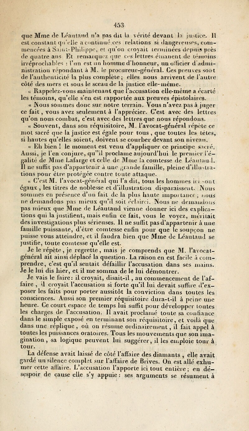 que Mme cle Léantand n'a pas dit la vérité devant In jusiice. Il est constant qu't'ile a contiuuo'.ces relations si dangeieiisrs, coni- nieiicées à Saliil-Pliillppr, et qu'on croyait leritiinées deptiis près de quatre ans Et remarquez que ct^s lettres éuianent de lénioins irréprochables : l'un est un bomme d'honneur, im oiUcier d admi- nistration répondant à M. le procureur-général. Ces preuves sont de l'authenticité la plus complète ; elles nous arrivent de l'autre côté des mers et sous le sceau de la justice elle-même. <; Rappelez-vous maintenant que l'accusation elle-même a écarté les témoins, qu'elle s'en est rapportée aux preuves épistolaires. « JNous sonunes donc sur notre terrain. Vous n'avez pas à juger ce fait, vous avez seulement à l'apprécier. C'est avec des lettres qu'on nous combat, c'est avec des lettres que nous répondons. « Souvent, dans son réquisitoire, M. l'avocat-général lépète ce mot sacré que la justice est égale pour tous , que toutes les têtes, si hautes qu'elles soient, doivent se courber devant son niveau. « Eh bien ! le moment est venu d'appliquer ce principe sacré. Aussi, je l'en conjure, quil proclame aujourd'hui le premier l'é- galité de Mme Lafarge et celle de Mme ia comtesse de Léaiiîaud. Il ne suffit pas d'appartenir à une j;rande famille, pleine d'illu>.tra- tions pour être protégée contre toute attaque. « C'est M. l'avocat-général qui l'a dit, tous les hommes ici sont égaux , les titres de noblesse et d'illustration disparaissent. Nous sommes en présence d'un fait de la plus haute importance; nous ne demandons pas mieux qu'il soit pcliirci. Nous ne demandons pas mieux que Mme de Léautaud vienne donner ici des explica- tions qui la justifient, mais enfin ce fait, vous le voyez, méritait des investigations plus sérieuses. Il ne suffit pas d'appartenir à une famille puissante, d'être comtesse enfin poiu- que le soupçon ne puisse vous atteindre, et il faudra bien que Mme de Léautaud se justifie, toute comtesse qu'elle est. Je le répète, je regrette, mais je comprends que M. l'avocat- général ait ainsi déplacé la question. La raison en est facile à com- prendre, c'est qu'il sentait défaillir l'accusation dans ses mains. Je le lui dis hier, et il me somma de le lui démontrer. Je vais le faire: il croyait, disait-il, au commencement de l'af- faire , il croyait l'accusation si forte qu'il lui devait suffire d'ex- poser les faits pour porter aussitôt la conviction dans toutes les consciences. Aussi son premier réquisitoire dura-t-il à peine une heure. Ce court espace de temps lui suffit pour développer toutes les charges de l'accusation. Il avait proclamé toute sa confiance dans le simple exposé en terminant son réquisitoire, et voilà que dans une réplique , où on résume ordinairen)ent, il fait appel à toutes les puissances oratoires. Tous les mouvements que son ima- gination , sa logique peuvent lui suggérer, il les emploie tour à tour. La défense avait laissé de côté l'affaire des diamants , elle avait gardé un silence complet sur l'affaire de Brives. On est allé exhu- mer cette affaire. L'accusation l'apporte ici tout entière; en dé- sespoir de cause elle s'y appuie : ses arguments se résument à