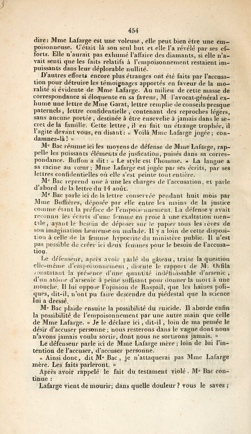 dire: Mme Lafarge est une voleuse , elle peut bien être une em- poisonneuse. Celait là son seul but et elle l'a révélé par ses ef- forts. Elle n'aurait pas exhumé l'affaire des diamants, si elle n'a- vait senti que les faits relatifs à l'empoisonnement restaient im- puissants dans leur déplorable nullité. D'autres efforts encore plus étranges ont été faits par l'accusa- tion pour détruire les témoignages apportés en faveur de la mo- ralité si évidente de Mme Lafarge. Au milieu de cette masse de correspondance si éloquente en sa faveur, M l'avocat-général ex- hume une lettre de Mme Garât, lettre remplie de conseils presque paternels, lettre confidentielle, contenant des reproches légers, sans aucune portée , destinée à être ensevelie à jamais dans le se- cret delà famille. Cette lettre, il en fait un étrange trophée, il l'agite devant vous, en disant: « Voilà Mme Lafarge jugée; con- damnez-!àl » M^ Bac résume ici les moyens de défense de Mme Lafarge, rap- pelle les puissants éléments de jusfication, puisés dans sa corres- pondance. Buff'on a dit : « Le style est l'homme. » La langue a sa racine au cœur ; Mme Lafarge est jugée par ses écrits, par ses lettres confidentielles où elle s'est peinte tout entière. M^ Bac reprend une à une les charges de l'accusation, et parle d'abord de la lettre du 14 août. M« Bac parle ici de la lettre conservée pendant huit mois par Mme Buftiéres, déposée par elle entre les n)ains de la justice coinme étant la préface de l'enipois'nnenient. La défense y avait reconnu les écdrts d'une femme en proie à une exaltation men- tde, ayant le besoin de déposer sur îe papier tous les rêves de son imagination heureuse ou malade. 11 y a loin de cette disposi- tion à celle de la femme hypocrite du ministère public. Il n'est pas possible de créer ici deux femmes pour le besoin de l'accusa- tion. Le défenseur, après avoir parlé <lu gâteau, traite la question elie-u)ême d'empoisonnenieni , discute le rapport de M. Orfila constatant la présence d'une quantité indéfinissable d'arsenic , d'un atôuse d'arsenic à peine suffisant pour tlonner la moit à une mouche. Il lui oppose l'opinion de Raspail, que les haines poli- ques, dit-il, n'ont pu faire descendre du piédestal que la science lui a dressé. Me Bac plaide ensuite la possibilité du fuicide. Il aborde enfin la possibilité de l'empoisonnement par une autre main que celle de Mme Lafarge. « Je le déclare ici, dit-il, loin de ma pensée le désir d'accuser personne ; nous resterons dans le vague dont nous n'avons jamais voulu sortir, dont nous ne sortirons jamais. « Le défenseur parle ici de Mme Lafarge mère ; loin de lui l'in- tention de l'accuser, d'accuser personne. « Ainsi donc, dit M« Bac . je n'attaquerai pas Mme Lafarge mère. Les faits parleront. » Après avoir rappelé le fait du testament violé . M« Bac con- tinue : Lafarge vient de mourir; dans quelle douleur ? vous le savez ;