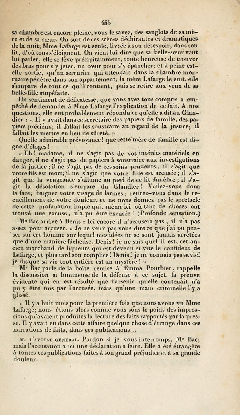 sa chambre est encore pleine, vous le savez, des sanglots de sa mè- re et de sa sœur. On sort de ces scènes déchirantes et dramatiques de la nuit; Mme Lafarge est seule, Hvrée à son désespoir, dans son lit, d'où tous s'éloignent. On vient lui dire que sa belle-sœur vaut lui parler, elle se lève précipitamment, toute heureuse de trouver des bras pour s'y jeter, un cœur pour s'y épancher; et à peine est- elle sortie, qu'un serrurier qui attendait dans la chambre mor- tuaire pénètre dans son appartement; la mère Lafarge le suit, elle s'empare de tout ce qu'il contient, puis se retire aux yeux de sa belle-fille stupéfaite. Un sentiment de délicatesse, que vous avez tous compris a em- pêché de demander à Mme Lafarge l'explication de ce fait. A nos questions, elle eut probablement répondu ce qu'elle aditau Glan- dier : « Il y avait dans ce secrétaire des papiers de famille, des pa- piers précieux; il fallait les soustraire au regard de la justice; il fallait les mettre en lieu de sûreté. » Quelle admirable prévoyance ! que cette'mère de famille est di- gne d'éloges ! « Eh ! madame, il ne s'agit pas de vos intérêts matériels en danger; il ne s'agit pas de papiers à soustraire aux investigations de la justice ; il ne s'agit pas de ces soins prudents ; il s'agit que votre fils est mort;'il ne s'agit que votre fille est accusée ; il s'a- git que la vengeance s'allume au pied de ce lit funèbre ; il s'a- git la désolation s'empare du Glandier ! Voilez-vous donc la face; baignez votre visage de larmes ; retirez-vous dans le re- cueillement de votre douleur, et ne nous donnez pas le spectacle de cette profanation impie qui, même ici où tant de choses ont trouvé une excuse, n'a pu être excusée ! (Profonde sensation.) M« Bac arrive à Denis : Ici encore il n'accusera pas , il n'a pas assez pour accuser. « Je ne veux pas vous dire ce que j'ai pu pen- ser sur cet homme sur lequel mes idées ne se sont jamais arrêtées que d'une manière fâcheuse. Denis ! je ne sais quel il est, cet an- cien marchand de liqueurs qui est devenu si vite le confident de Lafarge, et plus tard son complice! Denis I je ne connais pas sa vie! je disque sa vie tout entière est un mystère ! » M^ Bac parle de la boîte remise à Emma Pouthier, rappelle la discussion si lumineuse de la défense à ce sujet, la preuve évidente qui en est résulté que l'arsenic qu'elle contenait n'a pu y être mis par l'accusée, mais qu'une maiu criminelle l'y a glissé. « Il y a huit mois pour la première fois que nous avons vu Mme Lafarge; nous étions alors comme vous sous le poids des impres- sions qu'avaient produites la lecture des faits rapportés parla pres- se. Il y avait eu dans cette affaire quelque chose d'étrange dans ces narrations défaits, dans ces publications... M. l'AVOCAT-GENERAL. Pardon si je vous interromps. M Bac; mais l'accusation a ici une déclaration à faire. Elle a été étrangère à toutes ces publications faites à son grand préjudice et à sa grande douleur.