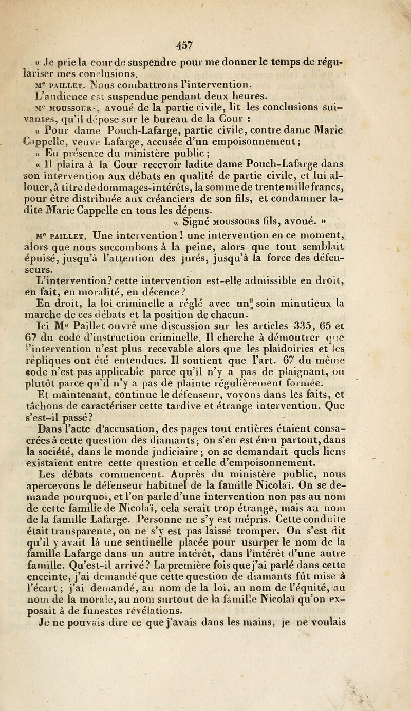 « Je prie la conr de suspendre pour me donner le temps de régu- lariser mes conclusions. M*' PAiLLET. INous combattrons l'intervention. L'audience esl suspendue pendant deux heures. M« MOcssouK-, avoué de la partie civile, lit les conclusions sui- vantes, qu'il dépose sur le bureau de la Cour : « Pour dame Pouch-Lafarge, partie civile, contre dame Marie Cappelle, veuve Lafarge, accusée d'un empoisonnement; « En présence du ministère public ; « Il plaira à la Cour recevoir ladite dame Pouch-Lafarge dans son intervention aux débats en qualité de partie civile, et lui al- louer,à titre de dommages-intérêts, la somme de trentemillefrancs, pour être distribuée aux créanciers de son fils, et condamner la- dite Marie Cappelle en tous les dépens. « Signé MOUssouRS fils, avoué. » M^ PAILLET. Une intervention ! une intervention en ce moment, alors que nous succombons à la peine, alors que tout semblait épuisé, jusqu'à l'attention des jurés, jusqu'à la force des défen- seurs. L'intervention? cette intervention est-elle admissible en droit, en fait, en moralité, en décence? En droit, la loi criminelle a réglé avec un^^ soin minutieux la marche de ces débats et la position de chacun. Ici Me Paillet ouvré une discussion sur les articles 335, 65 et 67 du code d'instruction criminelle. Il cherche à démontrer qv.e 5'intervention n'est plus recevable alors que les plaidoiries et les répliques ont été entendues. Il soutient que l'art. 67 du même eode n'est pas applicable parce qu'il n'y a pas de plaignant, ou plutôt parce qu'il n'y a pas de plainte régulièrement formée. Et maintenant, continue le défenseur, voyons dans les faits, et tâchons de caractériser cette tardive et étrange intervention. Que s'est-il passé? Dans l'acte d'accusation, des pages tout entières étaient consa- crées à cette question des diamants; on s'en estému partout,dans la société, dans le monde judiciaire ; on se demandait quels liens existaient entre cette question et celle d'empoisonnement. Les débats commencent. Auprès du ministère public, nous apercevons le défenseur habituel de la famille Nicolai. On se de- mande pourquoi, et l'on parle d'une intervention non pas au nom de cette famille de Nicolaï, cela serait trop étrange, mais au nom delà famille Lafarge. Personne ne s'y est mépris. Cette conduite était transparente, on ne s'y est pas laissé tromper. On s'est dit qu'il y avait là une sentinelle placée pour usurper le nom de la famille Lafarge dans un autre intérêt, dans l'intérêt d'une autre famille. Qu'est-il arrivé? La première fois que j'ai parlé dans celle enceinte, j'ai demandé que cette question de diamants fût mise à l'écart ; j'ai demandé, au nom de la loi, au nom de l'équité, au non\ de la morale, au nom surtout de la famille INicolaï qu'on ex- posait à de funestes révélations. Je ne pouvais dire ce que j'avais dans les raains, je ne voulais