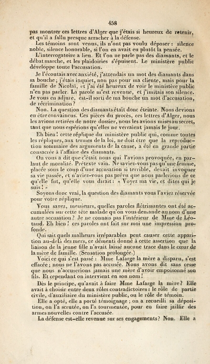 pas montrer ces lettres d'Alger que j'étais si heureux de retenir, et qu'il a fallu presque arracher à la défense. Les témoins sont venus, ils n'ont pas vouhj. déposer : silence noble, silence honorable, si l'on en avait eu plutôt la pensée. L'interrogatoire a lieu. Et l'on ne parle pas des diamants, et le débat marche, et les plaidoiries s'épuisent. Le ministère public développe toute l'accusation. Je l'écoutais avec anxiété, j'attendais un mot des diamants dans sa bouche ; j'étais inquiet, non pas pour ma cliente, mais pour la famille de Nicolaï, et j'ai été heureux de voir le ministère public n'en pas parler. La parole m'est revenue, et j'imitais son silence. Je vous en adjure, est-il sorti de ma bouche un mot d'accusation, de récrimination? Non. La question des diamants était donc éteinte. Nous devions en être convaincus. Ces pièces du procès, ces lettres d'Alger, nous les avions retirées de notre dossier, nous les avions mises au secret, tant que nous espérions qu'elles ne verraient jamais le jour. Eh bien! cette réplique du ministère public qui, comme toutes les répliques, aux ternies delà loi, ne doit être que la reproduc- tion sommaire des arguments de la cause, a été en grande partie consacrée à l'affaire des diamants. On vous a dit que c'était nous qui l'avions provoquée, en par- lant de moralité. Prétexte vain. Ne saviez-vous pas qu'une femme, placée sous le coup d'une accusation si terrible, devait invoquer sa vie passée, et n'aviez-vous pas prévu que nous parlerions de ce qu'elle fut, qu'elle vous dirait: « Yoyez ma vie, et dites qui je suis ! '> Soyons doue vrai, la question des diamants vous l'aviez réservée pour votre réplique. Vous savez, messieurs, quelles paroles flétrissantes ont été ac- cumulées sur cette tête malade qu'on vousden.ande aunom d'une autre accusation ? Je ne connais pas l'intérieur de Mme de Léo- taud. Eh bien I ces paroles ont fait sur moi une impression pro- fonde. Qui sait quels malheurs irréparables peut causer cette appari- tion au-delà des mers, ce démenti donné à cette assertion que la liaison de la jeune fille n'avait laissé aucune trace dajas le cœur de lanière de famille. (Sensation prolongée.) Voici ce qui s'est passé : Mme Lafarge la mère a disparu, s'est effacée ; nous ne l'avons pas accusée. Nous avons dit sans cesse que nous n'accuserions jamais une mère d'avoir empoisonné SOQ fils. Et cependant on intervient en son nom I Dès le principe, qu'avait à faire Mme Lafarge la mère? Elle avait à choisir entre deux rôles contradictoires : le rôle de partie civile, d'auxiliaire du ministère public, ou le rôle de témoin. Elle a opté, elle a porté témoignage ; on a recueilli sa déposi- tion, on l'a scrutée, on l'a tourmentée, pour en faire jaillir des armes nouvelles contre l'accusée. La défense est-elle revenue sur ses engagements? Non. Elle a