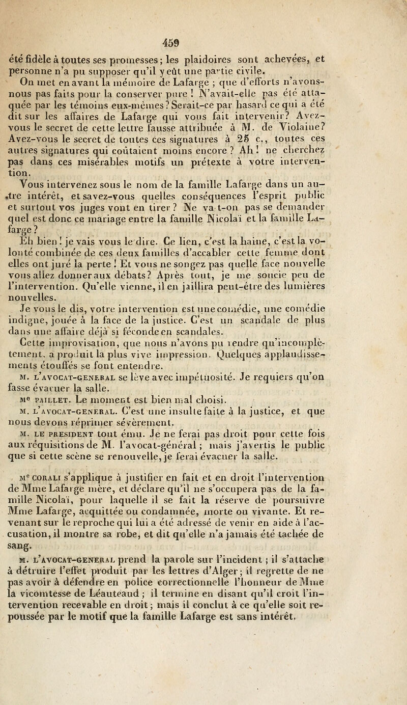 été fidèle à toutes ses promesses ; les plaidoires sont achevées, et personne n'a pu supposer qu'il y eût une partie civile. On met en avant la mémoire de Lafarge ; que cl'efForts n'avons- nous pas faiis pour la conserver pure ! N'avait-elle pas été atta- quée par les témoins eux-mêmes? Serait-ce par basarJ ce qui a ete dit sur les affaires de Lafarge qui vous fait intervenir? Avez- vous le secret de cette lettre fausse attribuée à M. de Violaine? Avez-vous le secret de toutes ces signatures à 25 c., toutes ces autres signatures qui coûtaient moins encore ? Ah ! ne cherchez pas dans ces misérables motifs un prétexte à votre interven- tion. Vous intervenez sous le nom de la famille Lafarge dans un au- ,tre intérêt, et savez-vous quelles conséquences l'esprit public et surtout vos juges vont en tirer ? Ne va t-on pas se demander quel est donc ce mariage entre la famille Nicolai et la famille La- fai'ge ? Eh bien I je vais vous le dire. Ce lien, c'est la haine, c'est la vo- lonté combinée de ces deux familles d'accabler cette femme dont elles ont juré la perte I Et vous ne songez pas quelle face nouvelle vous allez donner aux débats? Après tout, je me soucie peu de l'intervention. Qu'elle vienne, il en jaillira peut-être des lumières nouvelles. Je vous le dis, votre intervention est une comédie, une comédie indigne, jouée à la face de la justice. C'est un scandale de plus dans une affaire déjà si féconde en scandales. Cette improvisation, que nous n'avons pu rendre qu'incomplè- tement, a proiiuit la plus vive impression. Quelques applaudisse- ments étouflés se font entendre. M. l'avocat-genebai. se lève avec impétuosité. Je requiers qu'on fasse évacuer la salle. Me PAiLLET. Le uioment est bien mal choisi. M. l'avocat-general. C'est une insulte faite à la justice, et que nous devons réprimer sévèrement. M. LE PRESIDENT tout éiuu. Je ne ferai pas droit pour cette fois aux réquisitions de M. l'avocat-général ; mais j'avertis le public que si cette scène se renouvelle, je ferai évacuer la salle. M^ coRALi s'applique à justifier en fait et en droit l'intervention de Mme Lafarge mère, et déclare qu'il ne s'occupera pas de la fa- mille Nicolai, pour laquelle il se fait la réserve de poursuivre Mme Lafarge, acquittée ou condamnée, morte ou vivante. Et re- venant sur le reproche qui lui a été adressé de venir en aide à l'ac- cusation, il montre sa robe, et dit qu'elle n'a jamais été tachée de sang. M. l'AVOCAT-GENERAL prend la parole sur l'incident ; il s'attache à détruire l'effet produit par les lettres d'Alger ; il regrette de ne pas avoir à défendre en police correctioimolle l'honneur de Mme la vicomtesse de Léauteaud ; il termine en disant qu'il croit l'in- tervention recevable en droit ; mais il conclut à ce qu'elle soit re- poussée par le motif que la famille Lafarge est sans intérêt.