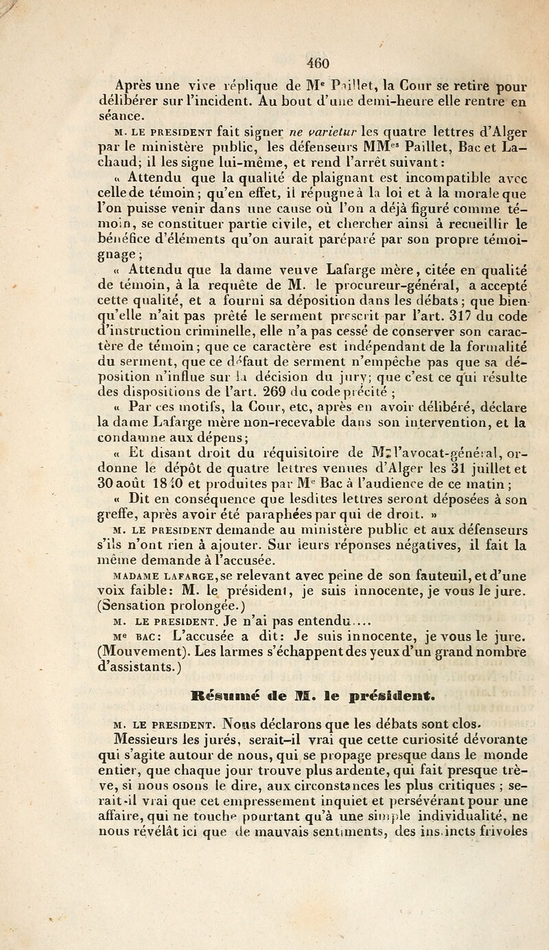 Après une vive réplique de M* PnUet, la Cour se retire pour délibérer sur l'incident. Au bout d'une demi-heure elle rentre en séance. M. LE PRESIDENT fait signer ne varietur les quatre lettres d'Alger par le ministère public, les défenseurs MM Paillet, Bac et La- chaud; il les signe lui-même, et rend l'arrêt suivant : u Attendu que la qualité de plaignant est incompatible avec cellede témoin; qu'en effet, il répugne à la loi et à la morale que l'on puisse venir dans une cause où l'on a déjà figuré comme té- moin, se constituer partie civile, et chercher ainsi à recueillir le bénéfice d'éléments qu'on aurait paréparé par son propre témoi- gnage ; « Attendu que la dame veuve Lafarge mère, citée en qualité de témoin, à la requête de M. le procureur-général, a accepté cette qualité, et a fourni sa déposition dans les débats ; que bien- qu'elle n'ait pas prêté le serment prescrit par l'art. 317 du code d'instruction criminelle, elle n'a pas cessé de conserver son carac- tère de témoin; que ce caractère est indépendant de la formalité du serment, que ce défaut de serment n'empêche pas que sa dé- position n'influe sur ia décision du jury; que c'est ce qui résulte des dispositions de l'art. 269 du code précité ; « Par ces motifs, la Cour, etc, après en avoir délibéré, déclare la dame Lafarge mère uon-recevable dans son intervention, et la condamne aux dépens; « Et disant droit du réquisitoire de M^l'avocat-généial, or- donne le dépôt de quatre lettres venues d'Alger les 31 juillet et 30 août 18 iO et produites par M'' Bac à l'audience de ce matin ; « Dit en conséquence que lesdites lettres seront déposées à son greffe, après avoir été paraphées par qui de droit. » M. LE PRESIDENT demande au ministère public et aux défenseurs s'ils n'ont rien à ajouter. Sur Leurs réponses négatives, il fait la même demande à l'accusée. MADAME LAFARGE, se relevant avec peine de son fauteuil, et d'une voix faible: M. le président, je suis innocente, je vous le jure. (Sensation prolongée.) M. LE PRESIDENT. Je n'ai pas entendu.... Me bac: L'accusée a dit: Je suis innocente, je vous le jure. (Mouvement). Les larmes s'échappent des yeux d'un grand nombre d'assistants.) Rcsiamé de M. le président. M. LE PRESIDENT. Nous déclarous que les débats sont clos. Messieurs les jurés, serait-il vrai que cette curiosité dévorante qui s'agite autour de nous, qui se propage presque dans le monde entier, que chaque jour trouve plus ardente, qui fait presque trê- ve, si nous osons le dire, aux circonstances les plus critiques ; se- rait-il viai que cet empressement inquiet et persévérant pour une affaire, qui ne touche pourtant qu'à une sirîiple individualité, ne nous révélât ici que de mauvais sentiments, des ins.incts frivoles