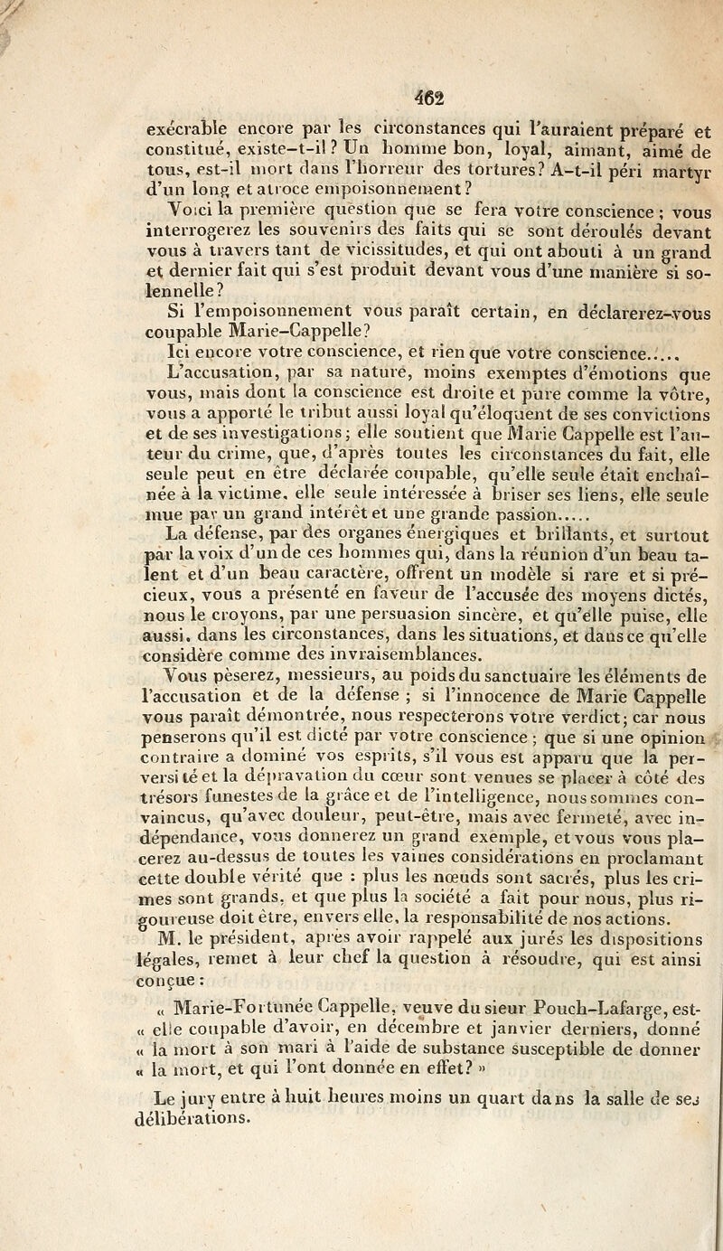 exécrable encore par les circonstances qui l'auraient préparé et constitué, existe-t-i! ? Un homme bon, loyal, aimant, aimé de tous, est-il mort dans l'horreur des tortures? A-t-il péri martyr d'un Ion?; et atroce empoisonnement? Voici la première question que se fera voire conscience ; vous interrogerez les souvenirs des faits qui se sont déroulés devant vous à travers tant de vicissitudes, et qui ont abouti à un grand et dernier fait qui s'est produit devant vous d'une manière si so- lennelle? Si l'empoisonnement vous paraît certain, en déclarerez-vous coupable Marie-Cappelle? Ici encore votre conscience, et rien que votre conscience..... L'accusation, par sa nature, moins exemptes d'émotions que vous, mais dont la conscience est droite et pure comme la vôtre, vous a apporté le tribut aussi loyal qu'éloquent de ses convictions et de ses investigations; elle soutient que Marie Gappelle est l'aji- teur du crime, que, d'après toutes les circonstances du fait, elle seule peut en être déclarée coupable, qu'elle seule était enchaî- née à la victime, elle seule intéressée à briser ses liens, elle seule mue pav un grand intérêt et une grande passion La défense, par des organes énergiques et brillants, et surtout par la voix d'un de ces hommes qui, dans la réunion d'un beau ta- lent et d'un beau caractère, offrent un modèle si rare et si pré- cieux, vous a présenté en faveur de l'accusée des moyens dictés, nous le croyons, par une persuasion sincère, et qu'elle puise, elle aussi, dans les circonstances, dans les situations, et dans ce qu'elle considère comme des invraisemblances. Vous pèserez, messieurs, au poids du sanctuaire les éléments de l'accusation et de la défense ; si l'innocence de Marie Gappelle vous paraît démontrée, nous respecterons votre verdict; car nous penserons qu'il est dicté par votre conscience ; que si une opinion contraire a dominé vos esprits, s'il vous est apparu que la per- vers! té et la dépravation du cœur sont venues se placer à côté des trésors funestes de la grâce et de l'intelligence, nous sommes con- vaincus, qu'avec douleur, peut-être, mais avec fermeté, avec in- dépendance, vous donnerez un grand exemple, et vous vous pla- cerez au-dessus de toutes les vaines considérations en proclamant cette double vérité que : plus les nœuds sont sacrés, plus les cri- mes sont grands, et que plus la société a fait pour nous, plus ri- goureuse doit être, envers elle, la responsabilité de nos actions. M. le président, après avoir rappelé aux jurés les dispositions légales, remet à leur chef la question à résoudre, qui est ainsi conçue : „ Marie-Fortunée Gappelle, veuve du sieur Pouch-Lafarge, est- « elle coupable d'avoir, en décembre et janvier derniers, donné « la mort à son mari à l'aide de substance susceptible de donner « la mort, et qui l'ont donnée en effet? » Le jury entre à huit heures moins un quart dans la salle de sej délibérations.