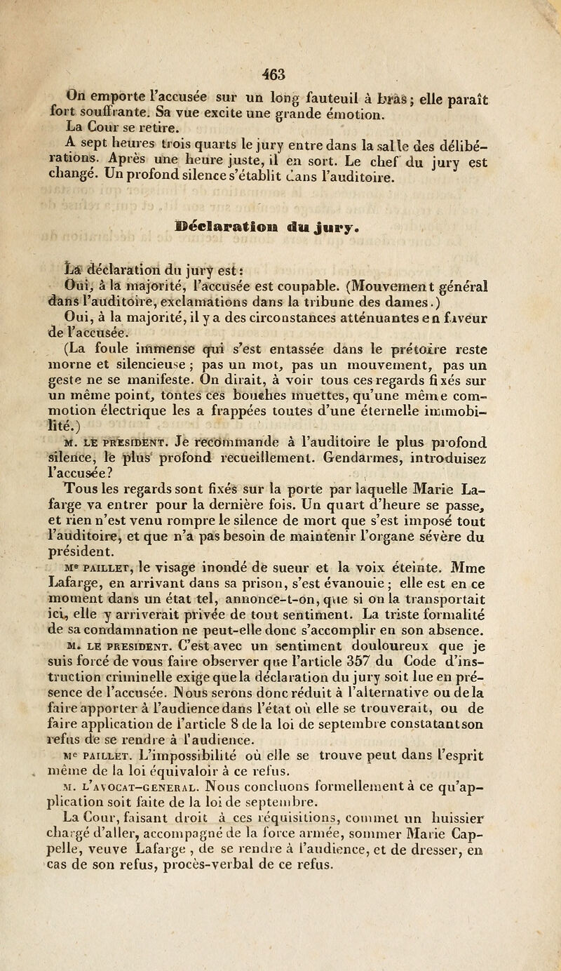 On emporte l'accusée sur un long fauteuil à bràâ; elle paraît fort soufFrante. Sa vue excite une grande émotion. La Cour se retire. A sept heures trois quarts le jury entre dans la salle des délibé- rations. Après une heure juste, il en sort. Le chef du jury est changé. Un profond silence s'établit clans l'auditoire. iDëclaration du jury. Là déclaration du jury est : Oui, à la majorité, l'accusée est coupable. (Mouvement général dans l'auditoire, exclamations dans la tribune des dames.) Oui, à la majorité, il y a des circonstances atténuantes en fiveur de l'accusée. (La foule immense qui s'est entassée dans le prétoire reste morne et silencieuse ; pas un mot, pas un mouvement, pas un geste ne se manifeste. On dirait, à voir tous ces regards fixés sur un même point, tontes ces bouehes muettes, qu'une même com- motion électrique les a frappées toutes d'une éternelle inumobi- lîté.) M. LE PRESIDENT. Je recommande à l'auditoire le plus piofond âîlence, le plus' profond recueillement. Gendarmes, introduisez l'accusée? Tous les regards sont fixés sur la porte par laquelle Marie La- farge va entrer pour la dernière fois. Un quart d'heure se passe, et rien n'est venu rompre le silence de mort que s'est imposé tout l'auditoire, et que n'a pas besoin de maintenir l'organe sévère du président. M» PAiLLET, le visage inondé de sueur et la voix éteinte, Mme Lafarge, en arrivant dans sa prison, s'est évanouie ; elle est en ce ■moment dans un état tel, annonce-t-on, que si on la transportait ici, elle y arriverait privée de tout sentiment. La triste formalité de sa condamnation ne peut-elle donc s'accomplir en son absence. M. LE PREsmENT. C'est avec un sentiment douloureux que je suis forcé de vous faire observer que l'article 357 du Code d'ins- truction criminelle exige que la déclaration du jury soit lue en pré- sence de l'accusée. JNous serons donc réduit à l'alternative ou delà faire apporter à l'audience dans l'état où elle se trouverait, ou de faire application de l'article 8 de la loi de septembre constatantson refus de se rendre à l'audience. Me PAILLET. L'impossibilité où elle se trouve peut dans l'esprit même de la loi équivaloir à ce relus. M. l'avocat-general. Nous concluons formellement à ce qu'ap- plication soit faite de la loi de septembre. La Cour, faisant droit à ces réquisitions, commet un huissier chargé d'aller, accompagné de la force armée, sommer Marie Cap- pelle, veuve Lafarge , de se rendre à l'audience, et de dresser, en cas de son refus, procès-verbal de ce refus.