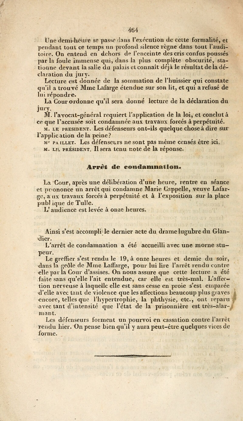 Une demi-héiire se passe dans l'exécution de cette formalité, et pendant tout ce temps xm profond silence règne dans tout l'audi- toire. On entend en dehoi-s de l'enceinte des cris confus poussés par la foule immense qui, dans la plus complète obscurité, sta- tionne devant la salle du palais et connaît déjà le résultat delà dé- claration du jury. Lecture est donnée de la sommation de l'huissier qui constate qu'il a trouvé Mme Lafarge étendue sur son lit, et qui a refusé de lui répondre. La Cour ordonne qu'il sera donné lecture de la déclaration du juiy- M. l'avocat-général requiert l'application de la loi, et conclut à ce que l'accusée soit condamnée aux travaux forcés à pei'pétuité. M. LE PRESIDENT. Lcs défeuseurs ont-ils quelque chose à dire sur l'application delà peine? Me PAiLLET. Lcs défenscurs ne sont pas même censés être ici. M. LFs. PRÉSIDENT. Il Sera tenu note de la réponse. Arrêt de condamnation* La Cour, après une délibération d'une heure, rentre en séance et prononce un arrêt qui condamne Marie Cappelle, veuve Lafar- ge, a ux travaux forcés à perpétuité et à l'exposition sur la place publ ique de Tulle. L'audience est levée à onze heures. Ainsi s'est accompli Je dernier acte du drame lugubre du Glan- ai er. L'arrêt de condamnation a été accueilli avec une morne stu- peur. Le greffier s'est rendu le 19, à onze heures et demie du soir, dans la geôle de Mme Laffarge, pour lui lire l'arrêt rendu contre elle par la Cour d'assises. On nous assure que cette lecture a été faite sans qu'elle l'ait entendue, car elle est très-mal. L'affec- tion nerveuse à laquelle elle est sans cesse en proie s'est emparée d'elle avec tant de violence que les affections beaucoup plus graves j encore, telles que l'hypertrophie, la phthysie, etc., ont reparu ;' avec tant d'intensité que l'état de la prisonnière est très-alar-^ mant. Les défenseurs forment un pourvoi en cassation contre l'arrêt Tendu hier. On pense bien qu'il y aura peut-être quelques vices de forme.