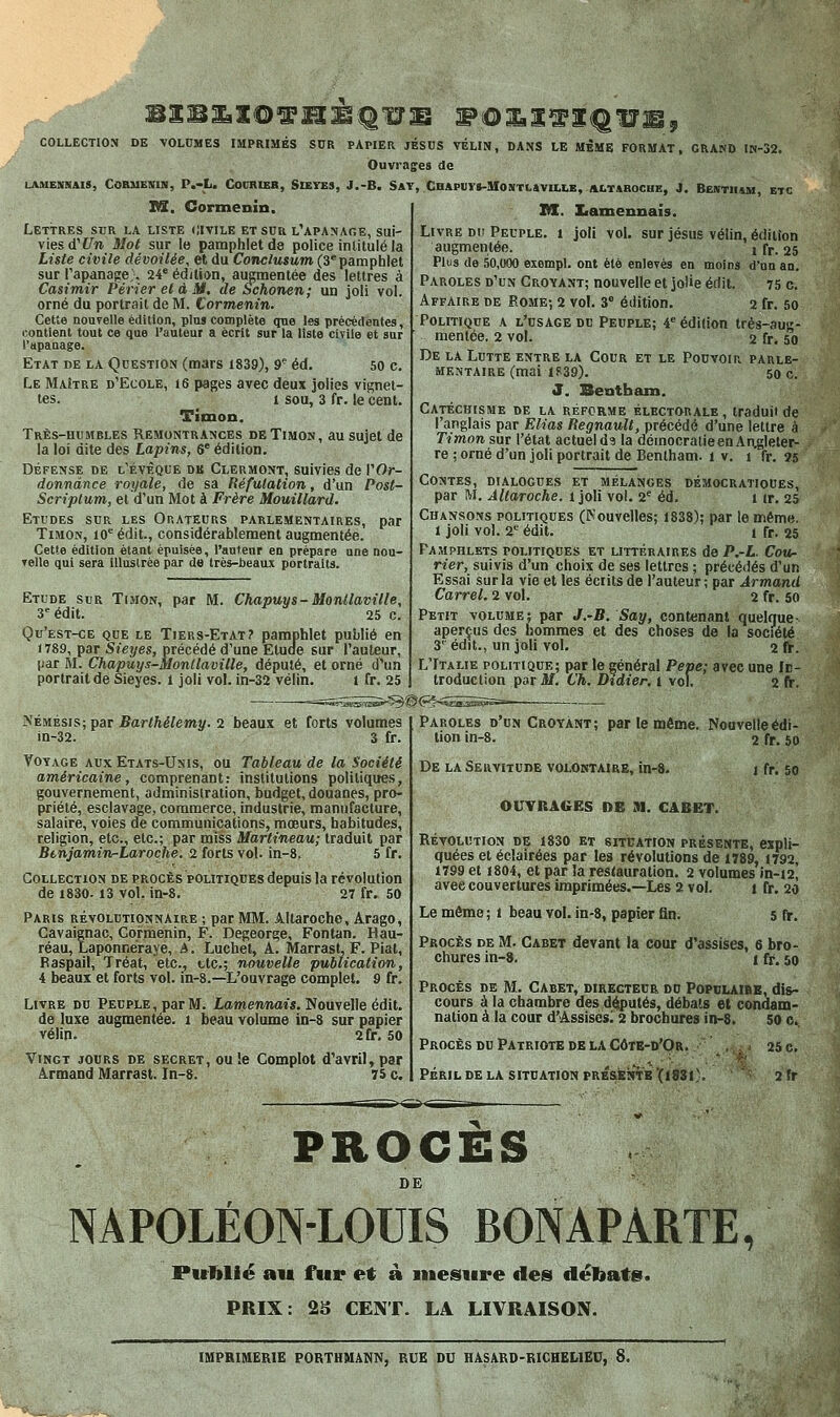 J|C0LLECT10N DE \OLOMES IMPRIMÉS SUR PAPIER JÉSDS VÉUN, DANS LE MÊME FORMAT. GRAND IN-32. Pfe' Ouvrages de LAMENNAIS, CORMENIN, P.-L. COORIEB, SiEYB», J.-B. SAT, CBAPtlVS-afONTLaVILLE, ALT4H0CHE, J. BESTIItM, ET€ nS. Cormenin. Lettres sur la liste (Jivile et sur l'apanage, sui- vies d'î^m Mol sur le pamphlet de police intitulé la Liste civile dévoilée, et du Conclusum (3* pamphlet sur rapanage;. 24° édition, augmentée des lettres à Casimir Périer et à M. de Schonen; un joli vol. orné du portrait de M. Cormenin. Cette nouvelle édition, pins complète que les précédentes, contient tout ce que l'auteur a écrit sur la liste civile et sur l'iipanage. Etat de la Question (mars 1839), 9' éd. 50 c. Le Maître d'Ecole, 16 pages avec deux jolies vignet- tes. 1 sou, 3 fr. le cent. Timon. Très-humbles Remontrances de Timon, au sujet de la loi dite des Lapins, 6' édition. Défense de l'évèque dk Clermont, suivies de VOr- donnànce royale, de sa Réfutation, d'un Post- Scriptum, et d'un Mot à Frère Mouillard. Etudes sur les Orateurs parlementaires, par Timon, lO* édit., considérablement augmentée. Cette édition étant épuisée, l'antenr en prépare une nou- velle qui sera illustrée par de très-beaux portraits. Etude sur Timon, par M. Chapuys- Monllaville, 3'^édit. 25 c. Qu'est-ce que le Tiers-Etat? pamphlet publié en 1789, par Sieyes, précédé d'une Etude sur l'auteur, [làt M. Chapuys-Monllaville, député, et orné d'un portrait de Sieyes. l joli vol. in-32 vélin. i fr. 25 M. Iiantennaîs. Livre DU Peuple, i joli vol. sur jésus vélin, édition augmentée. i fr. 25 Plus de .50,000 exempl. ont été enlevés en moins d'un an. Paroles d'un Croyant; nouvelle et jolie édit. 75 c. Affaire de Rome-, 2 voL 3® édition. 2 fr. 5o Politique a l'usage du Peuple; 4^ édition très-aug- mentée. 2 vol. 2 fr. 50 De la Lutte entre la Cour et le Pouvoir parle- mentaire (mai 1839). 50 c. J. Beutbam. Catéchisme de la réforme électorale , traduit de l'anglais par Elias RegnauU, précédé d'une lettre à Timon sur l'état actuel d? la démocratie en Aagleter- re ; orné d'un joli portrait de Benlham. 1 v. i fr. 35 Contes, dialogues et mélanges démocratiques, par M. Allaroche. 1 joli vol. 2^ éd, i ir. 25 Chansons politiques (l>;ouvelles; 1838); par le même. 1 joli vol. 2' édit. 1 fr. 25 F'amphlets politiques et littéraires de P,-L. Cour- rier, suivis d'un choix de ses lettres ; précédés d'un Essai sur la vie et les éciits de l'auteur ; par Armand Carrel. 2 vol. 2 fr. 50 Petit volume; par J.-B. Say, contenant quelque- aperçus des hommes et des choses de la socî^été 3^ édit., un joli vol. 2 fr. L'Italie politique; par le général Peve; avec une fc- troduction par M. Ch. Didier, 1 vol. 2 fr. A'ÉMÉsis; par Barthélémy. 2 beaux et forts volumes in-32. 3 fr. Voyage aux Etats-Unis, ou Tableau de la Société américaine, comprenant: institutions politiques, gouvernement, administration, budget, douanes, pro- priété, esclavage, commerce, industrie, manufacture, salaire, voies de communications, mœurs, habitudes, religion, etc., etc.; par miss Martineau; traduit par Btnjamin-Laroche. 2 forts vol. in-8. 5 fr. Collection de procès politiques depuis la révolution de 1830.13 vol. in-8. 27 fr. 50 Paris révolutionnaire ; par MM. Allaroche, Arago, Cavaignac, Cormenin, F. Degeorge, Fontan. Hau- réau, Laponnéraj e, A. Luchet, A. Marrast, F. Piat, Baspail, Tréat, etc., etc.; nouvelle publication, 4 beaux et forts vol. in-8.—L'ouvrage complet. 9 fr. Livre du Peuple, par M. Iamennat«. Nouvelle édit. de luxe augmentée. 1 beau volume in-s sur papier vélin. 2fr, 50 Vingt jours de secret, ou !e Complot d'avril, par Armand Marrast. In-8. 75 c. Paroles d'un Croyant; par le même. Nouvelle édi- tion in-8. 2 fr. 50 De la Servitude volontaire, in-8. OUTRAGES DE 91. CABET. 1 fr. 50 Révolution de 1830 et situation présente, expli- quées et éclairées par les révolutions de 1789, 1792, 1799 et 1804, et par la restauration. 2 volumes in-i2i avec couvertures imprimées.—Les 2 vol. 1 fr. 20 Le même ; i beau voL in-8, papier fin. 5 fr. Procès de M. Cabet devant la cour d'assises, 6 bro- chures in-8. 1 ff. 50 Procès de M. Cabet, directeur dd Populaibb, dis- cours à la chambre des députés, débals et condam- nation à la cour d'Assises^ 2 brochures in-8. 50 c. Procès du Patriote de la Côte-d'Or. \ . ; 25 c. Péril de LA situation PRÉSENTE (1831). 2fr PROCES DE NAPOLÉON-LOUIS BONAPARTE, Publié au fur et à mesure de» débatei. PRIX: 2S CEN'r. LA LIVRAISON. IMPRIMERIE PORTHMANN, RUE DU HASARD-RICHELlEC, 8.