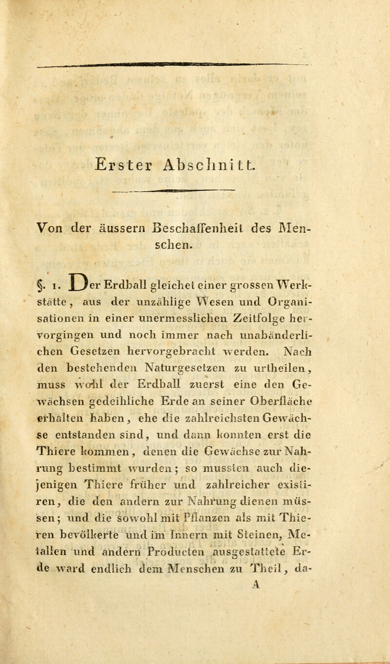 Erster AbscliiiitL Von der äussern Beschaifenheit des JMen- sclien. §. 1. JLler Erdball gleichet einer grossen Werk- Stätte , aus der unzählige Wesen und Organi- sationen in einer unermesslichen Zeitfolge her- vorgingen und noch immer nach unabänderli- chen Gesetzen hervorgebracht werden. Nach den bestehenden Naturgesetzen zu urtheilen, muss woiil der Erdball zuerst eine den Ge- wächsen gedeihliche Erde an seiner Oberfläche erhalten haben ^ ehe dAe zahlreichsten Gewäch- se entstanden sind, und dann konnten erst die Thiere kom.nien, denen die Gewächse zur Nah- rung bestimmt Avurden; so miisslen auch die- jenigen Thiere früher und zahlreicher exisü- ren^ die den andern zur Nahrung dienen inüs- sen; tmd die sowohl mit Pflanzen als mit Thie- ren bevölkerte und im Innern mit Steinen, Me- tallen und andern Producten ausgestattete Er- de ward endlich dem Menschen zu Theil, da- A