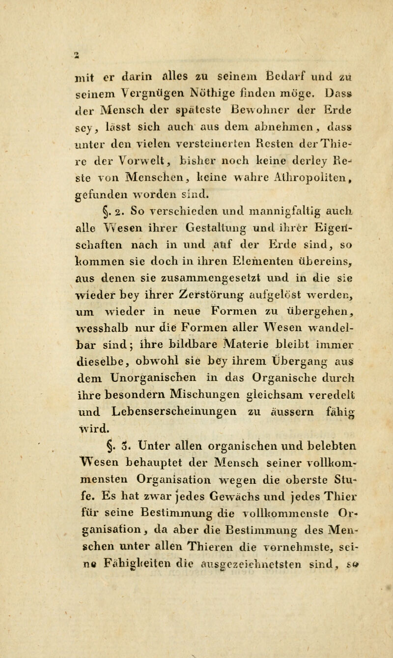 mit er darin alles zu seinem Bedarf und zu seinem Vergnügen Nothige fmden möge. Das» der Mensch der spateste Bewohner der Erde sey, lässt sich auch aus dem abnehmen;, dass unter den vielen versteinerten Resten derThie- re der Vorwelt, bisher noch keine derley Re^ ste von Menschen5 heine wahre Athropoliten, gefunden w orden sind. §. 2. So verschieden und mannigfaltig auch alle Yv'esen ihrer Gestaltung und ihrer Eigeil- schaften nach in und auf der Erde sind, so hommen sie doch in ihren Elementen übereins, aus denen sie zusammengesetzt und in die sie wieder bey ihrer Zerstörvmg aufgelöst w erden, um wieder in neue Formen zu übergehen, wesshalb nur die Formen aller V\^esen wandel- bar sind; ihre bildbare Materie bleibt immer dieselbe, obwohl sie bey ihrem Übergang aus dem Unorganischen in das Organische durch ihre besondern Mischungen gleichsam veredelt und Lebenserscheinungen zu äussern fähig wird. §. 5. Unter allen organischen vind belebten Wesen behauptet der Mensch seiner vollkom- mensten Organisation wegen die oberste Stu- fe. Es hat zwar jedes Gewächs und jedes Thier für seine Bestimmung die vollkommenste Or- ganisation, da aber die Bestimmung des Men- schen unter allen Thieren die vornehmste, sei- nö Fähigkeiten die ausgezeichnetsten sind, s<>