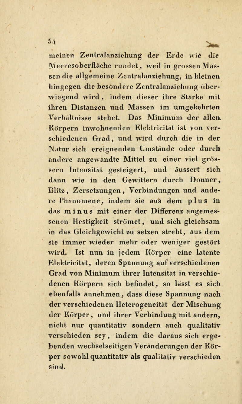 meinen Zentralanzielmng der Erde wi6 die Meeresoberfläche rundet, weil in grossen Mas- sen die allgemeine Zentralanziehung, in kleineu hingegen die besondere Zentralanziehung über- wiegend wird, indem dieser ihre Stärke mit ihren Distanzen und Massen im umgekehrten Verhältnisse stehet. Das Minimum der allen. Körpern inwohnenden Elektricität ist von ver- schiedenen Grad, und wird durch die in der Natur sich ereignenden Umstände oder durch andere angewandte Mittel zu einer viel grös- sern Intensität gesteigert, und äussert sich dann wie in den Gewittern durch Donner, Blitz, Zersetzungen, Verbindungen und ande- re Phänomene, indem sie aus dem plus in das miniis mit einer der Differenz angemes- senen Hestigkeit strömet, und sich gleichsam in das Gleichgewicht zu setzen strebt, aus dem sie immer vs^ieder mehr oder weniger gestört wird. Ist nun in jedem Körper eine latente Elektricität, deren Spannung auf verschiedenen Grad von Minimum ihrer Intensität in verschie- denen Körpern sich befindet, so lässt es sich ebenfalls annehmen, dass diese Spannung nach der verschiedenen Heterogeneität der Mischung der Körper, und ihrer Verbindung mit andern, nicht nur quantitativ sondern auch qvialitativ verschieden sey, indem die daraus sich erge- benden wechselseitigen Veränderungen der Kör- per sowohl quantitativ als qualitativ verschieden sind.