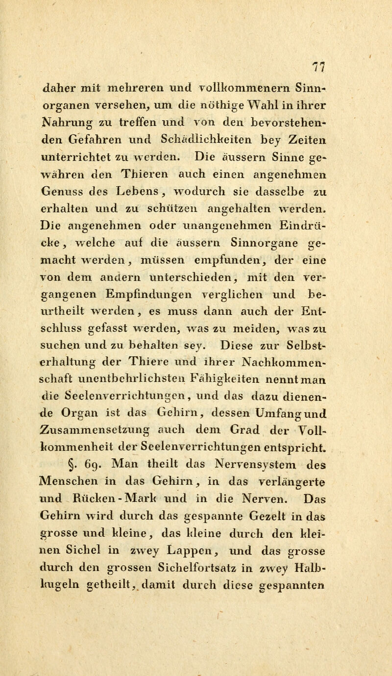 daher mit mehreren und vollkommenern Sinn- organen versehen^ um die nöthige Wahl in ihrer Nahrung zu treffen und von den bevorstehen- den Gefahren imd Schädlichkeiten bey Zeiten unterrichtet zu werden. Die äussern Sinne ge- w^ähren den Thieren auch einen angenehmen Genuss des Lebens, wodurch sie dasselbe zu erhalten und zu schützen angehalten werden. Die angenehmen oder unangenehmen Eindrü- cke , welche auf die äiissern Sinnorgane ge- macht werden, müssen empfunden, der eine von dem andern unterschieden, mit den ver- gangenen Empfindungen verglichen und be- urtheilt werden, es muss dann aiich der Ent- schluss gefasst w^erden, was zu meiden, w as zu suchen und zu behalten sey. Diese zur Selbst- erhaltung der Thiere und ihrer Nachkommen- schaft unentbehrlichsten Fähigkeiten nennt man die Seelenverrichtungen, und das dazu dienen- de Organ ist das Gehirn, dessen Umfang und Zusammensetzung auch dem Grad der Voll- kommenheit der Seelenverrichtungen entspricht. §. 69. Man theilt das Nervensystem des Menschen in das Gehirn, in das verlängerte und Rücken-Mark imd in die Nerven. Das Gehirn wird durch das gespannte Gezelt in das grosse und kleine, das kleine durch den klei- nen Sichel in zwey Lappen, und das grosse durch den grossen Sichelfortsatz in zwey Halb- kugeln getheilt, damit durch diese gespannten