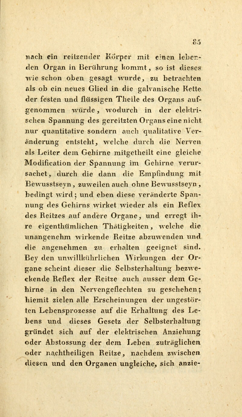 ^5 nach ein reitzender Korper mit einen leben- den Organ in Berührung kommt, so ist dieses wie schon oben gesagt wairde^ zu betrachten als ob ein neues Glied in die galranische Kette der festen und flüssigen Theile des Organs auf- genommen würde, wodurch in der elektri- schen Spannung des gereitzten Organs eine nicht nur quantitative sondern auch qualitative Ver- änderung entsteht, welche durch die Nerven als Leiter dem Gehirne mitgetheilt eine gleiche Modification der Spannung im Gehirne verur- sachet^ durch die dann die Empfindung mit Bewusstseyn^ zuweilen auch ohne Be^Anisstseyn, bedingt wird • und eben diese veränderte Span- nung des Gehirns wirket wieder als ein Reflex des Reitzes auf andere Organe, und erregt ih- re eigenthümlichen Thätigkeiten, welche die unangenehm wirkende Reitze abzuwenden und die angenehmen zu erhalten geeignet sind. Bej den unwillkührlichen Wirkungen der Or- gane scheint dieser die Selbsterhaltung bezwe- ckende Reflex der Reitze auch ausser dem Ge- hirne in den Nervengeflechten zu geschehen; hiemit zielen alle Erscheinungen der ungestör- ten Lebensprozesse auf die Erhaltung des Le- bens tmd dieses Gesetz der Selbsterhaltung gründet sich auf der elektrischen Anziehung oder Abstossung der dem lieben zuträglichen oder nachtheiligen Reitze, nachdem zwischen diesen und den Organen ungleiche, sich anzie-